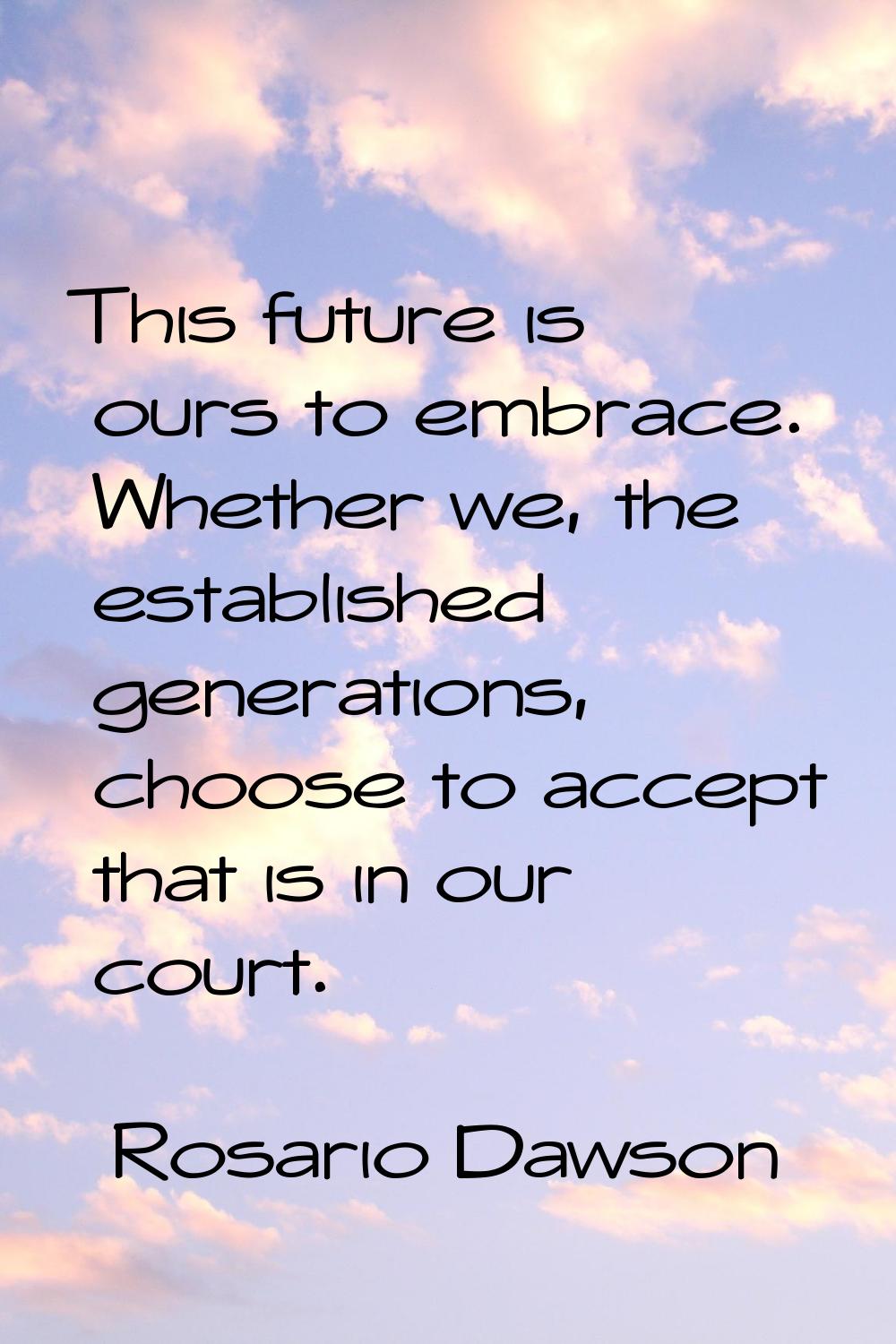 This future is ours to embrace. Whether we, the established generations, choose to accept that is i