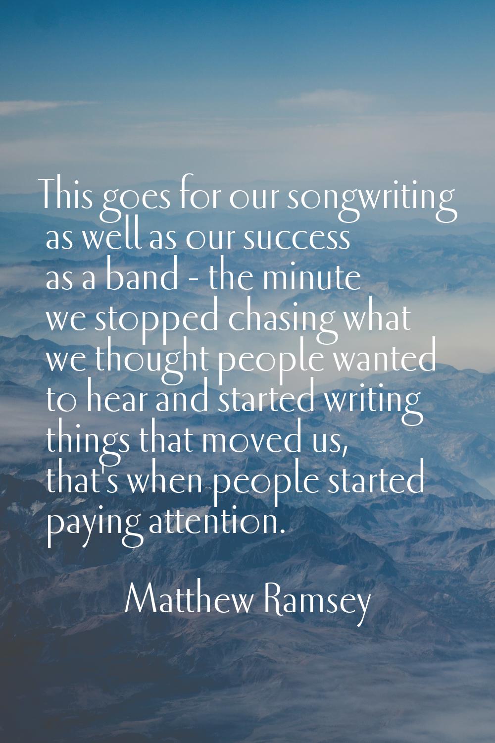 This goes for our songwriting as well as our success as a band - the minute we stopped chasing what