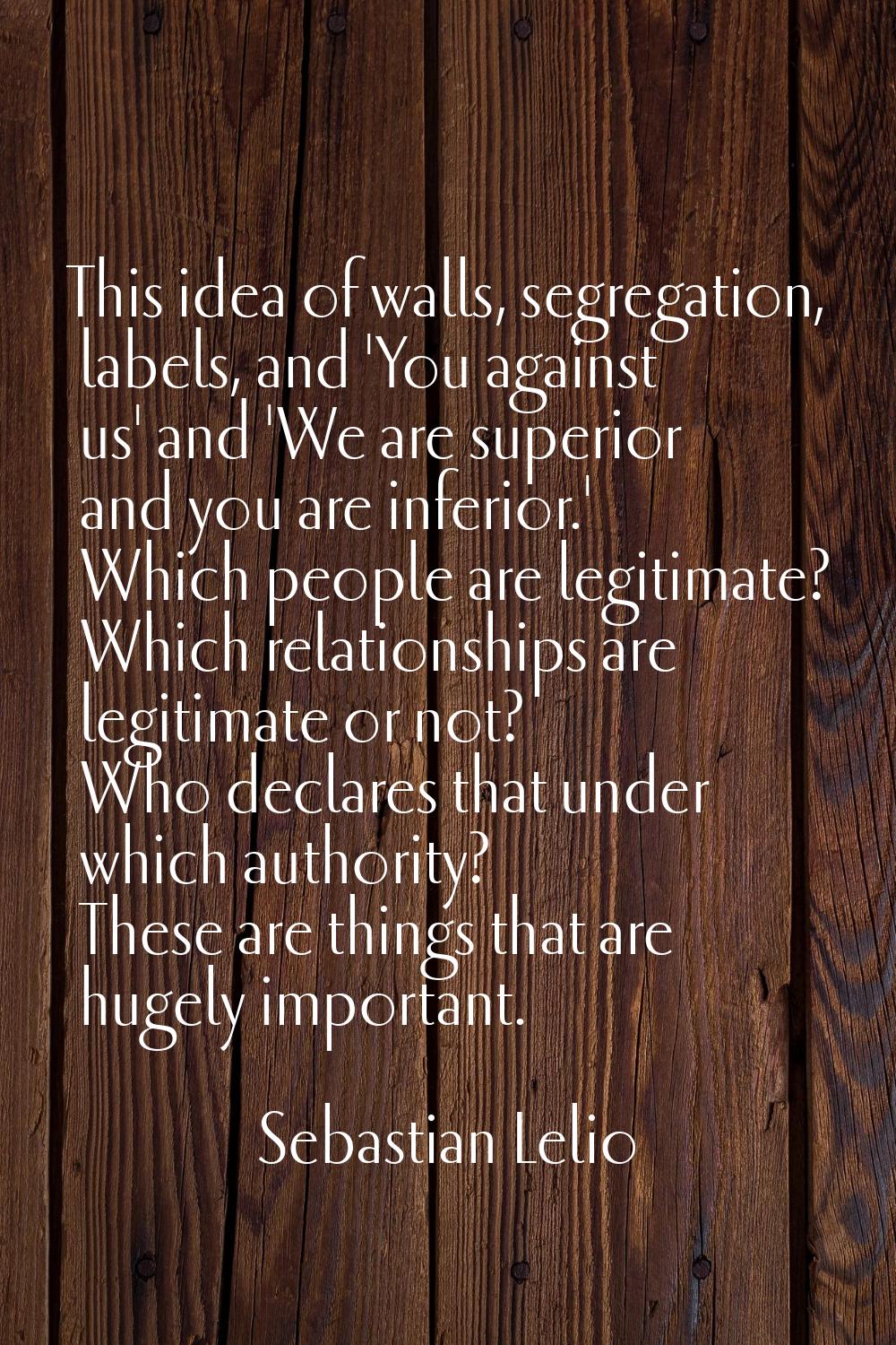 This idea of walls, segregation, labels, and 'You against us' and 'We are superior and you are infe