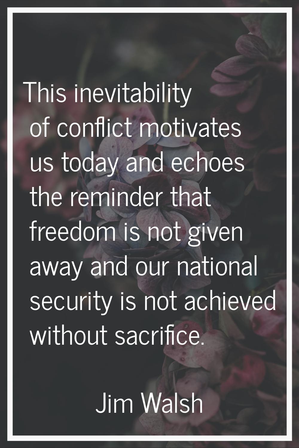 This inevitability of conflict motivates us today and echoes the reminder that freedom is not given
