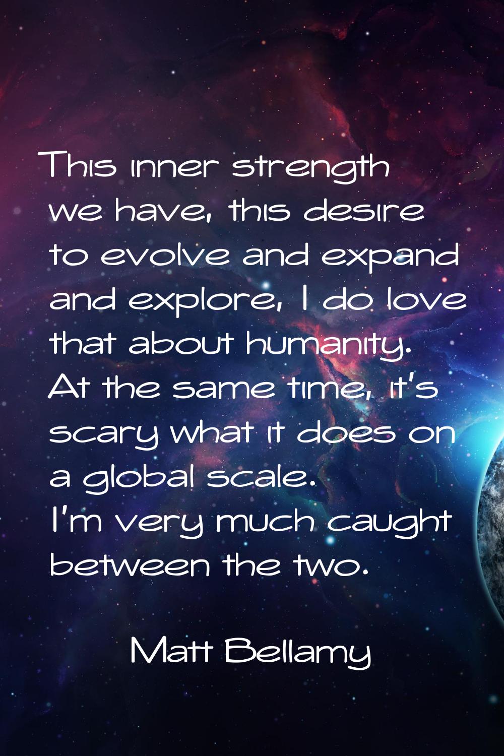 This inner strength we have, this desire to evolve and expand and explore, I do love that about hum