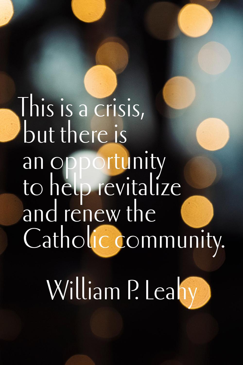 This is a crisis, but there is an opportunity to help revitalize and renew the Catholic community.