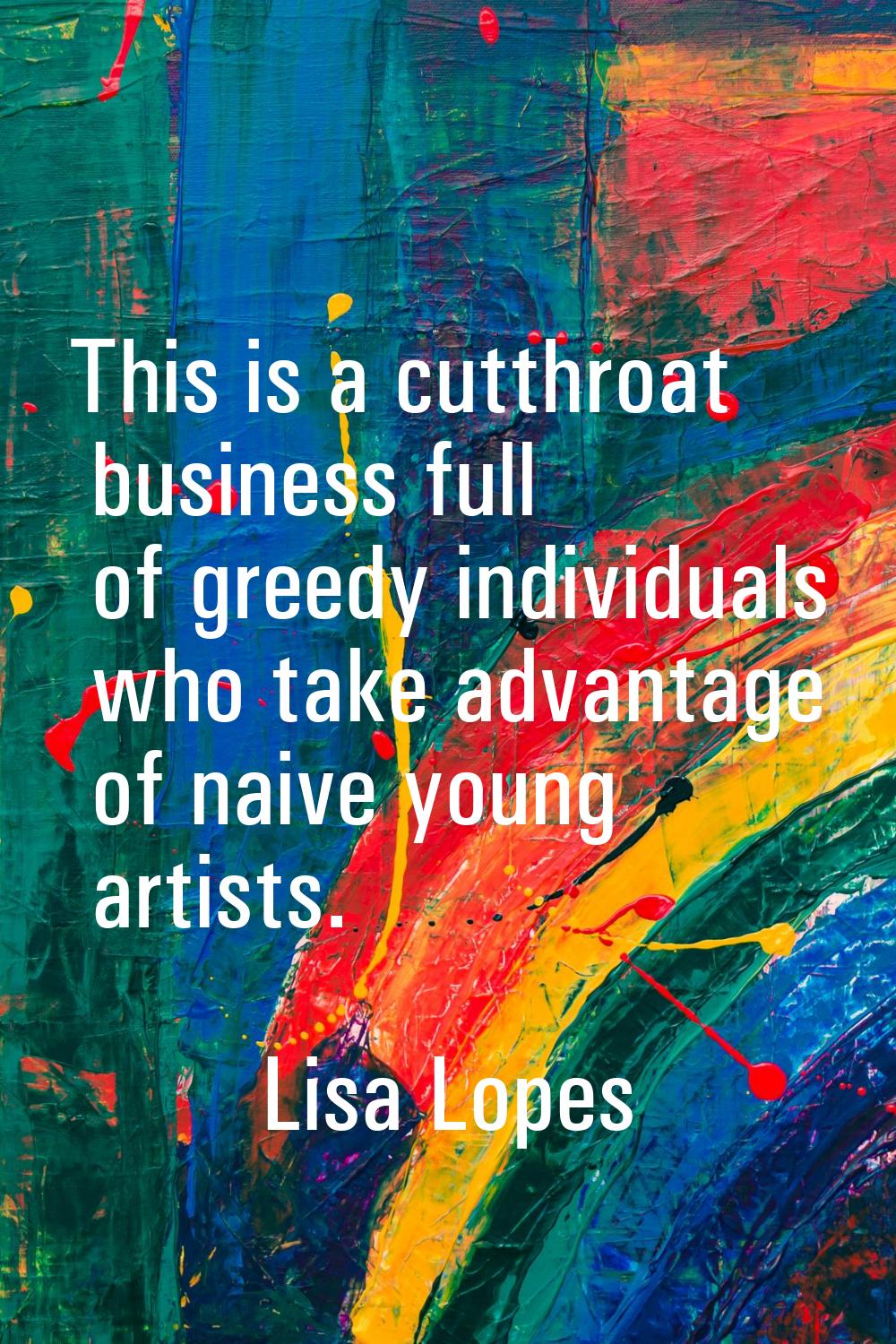 This is a cutthroat business full of greedy individuals who take advantage of naive young artists.