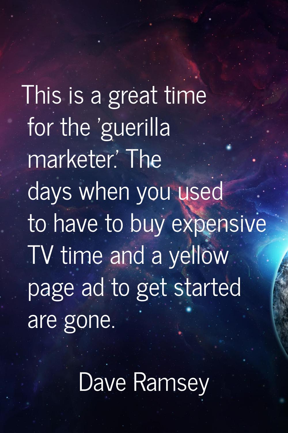 This is a great time for the 'guerilla marketer.' The days when you used to have to buy expensive T