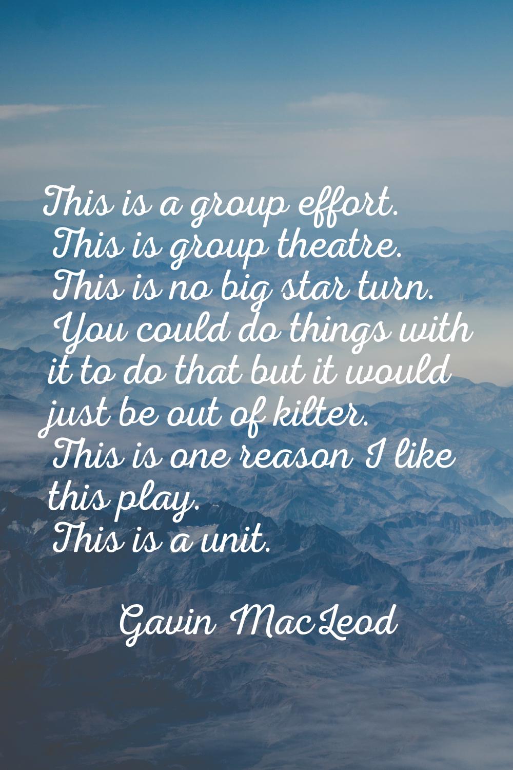 This is a group effort. This is group theatre. This is no big star turn. You could do things with i