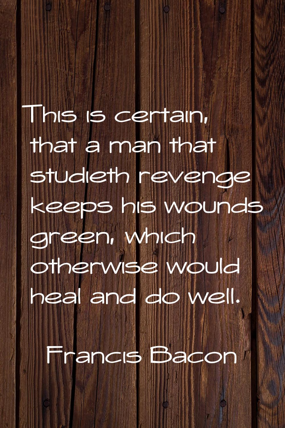 This is certain, that a man that studieth revenge keeps his wounds green, which otherwise would hea