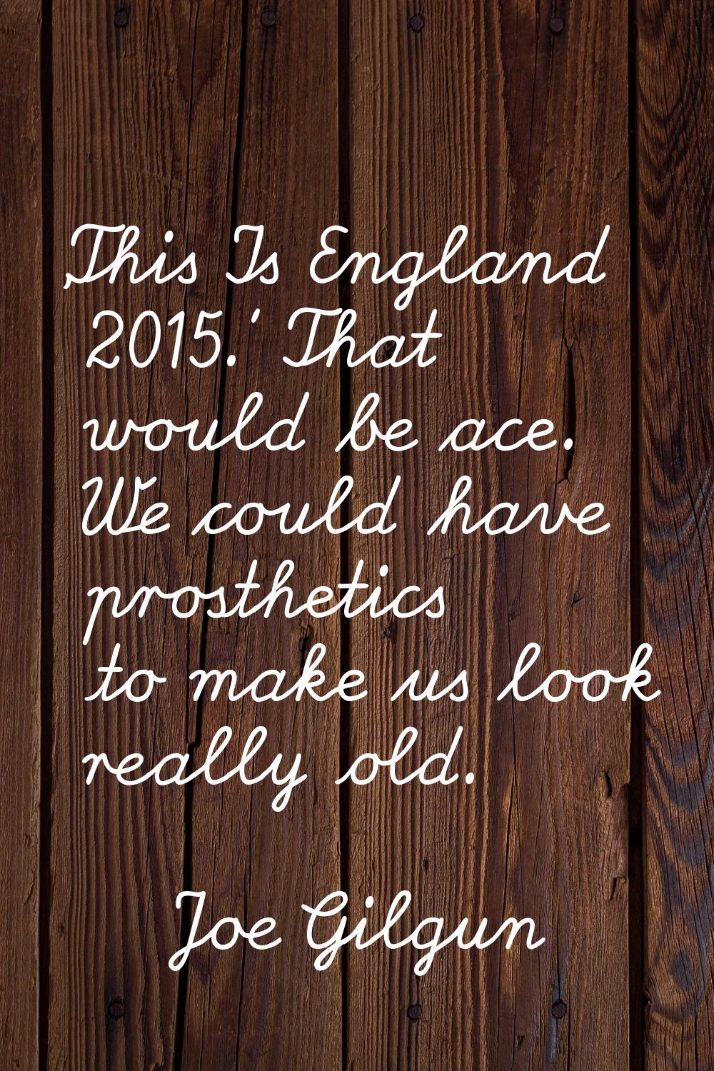 'This Is England 2015.' That would be ace. We could have prosthetics to make us look really old.