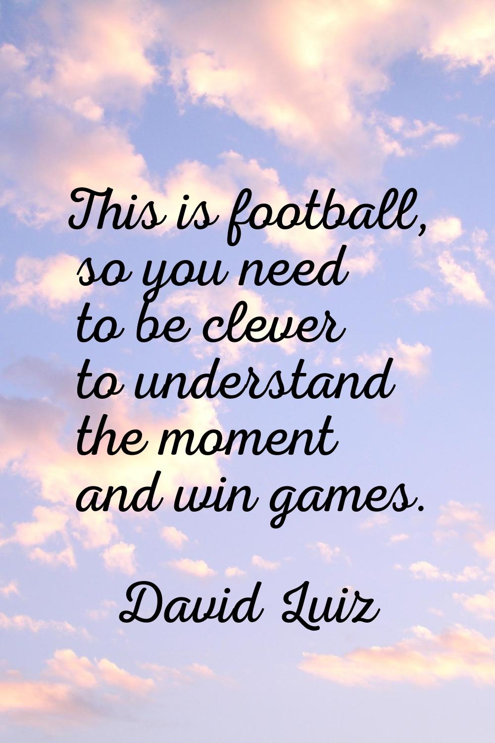 This is football, so you need to be clever to understand the moment and win games.