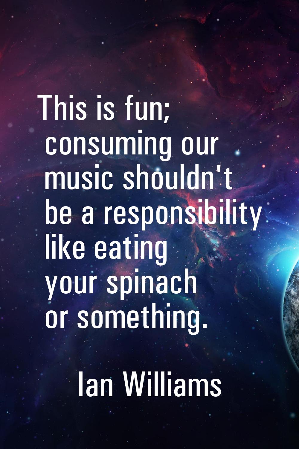 This is fun; consuming our music shouldn't be a responsibility like eating your spinach or somethin