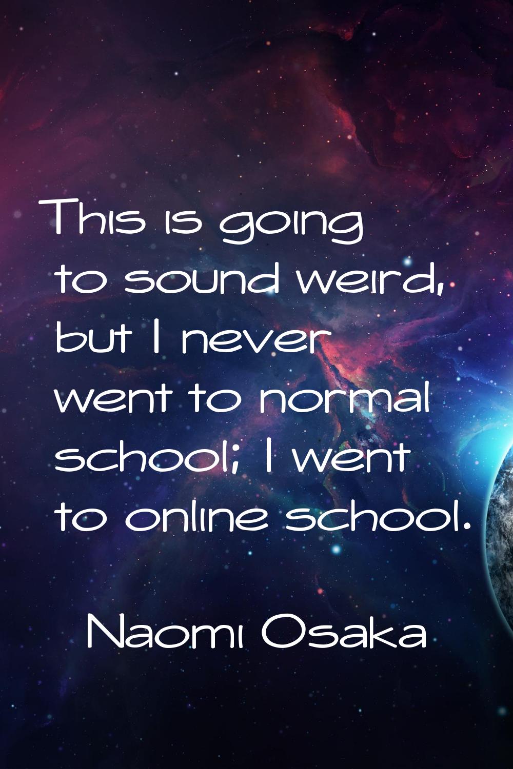 This is going to sound weird, but I never went to normal school; I went to online school.
