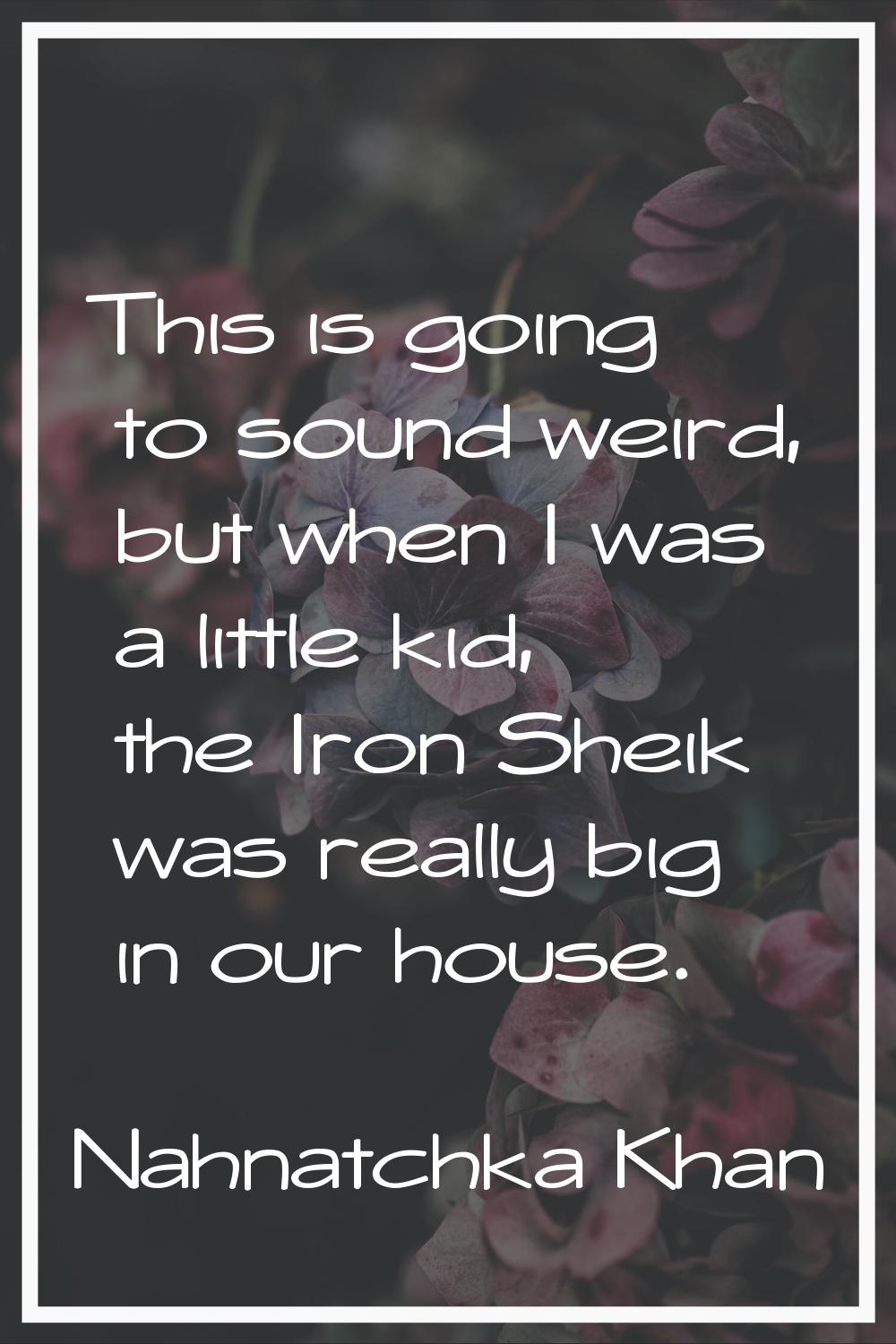 This is going to sound weird, but when I was a little kid, the Iron Sheik was really big in our hou