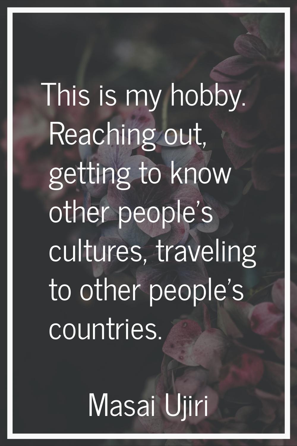 This is my hobby. Reaching out, getting to know other people's cultures, traveling to other people'