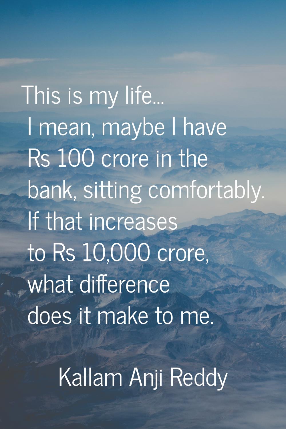 This is my life... I mean, maybe I have Rs 100 crore in the bank, sitting comfortably. If that incr