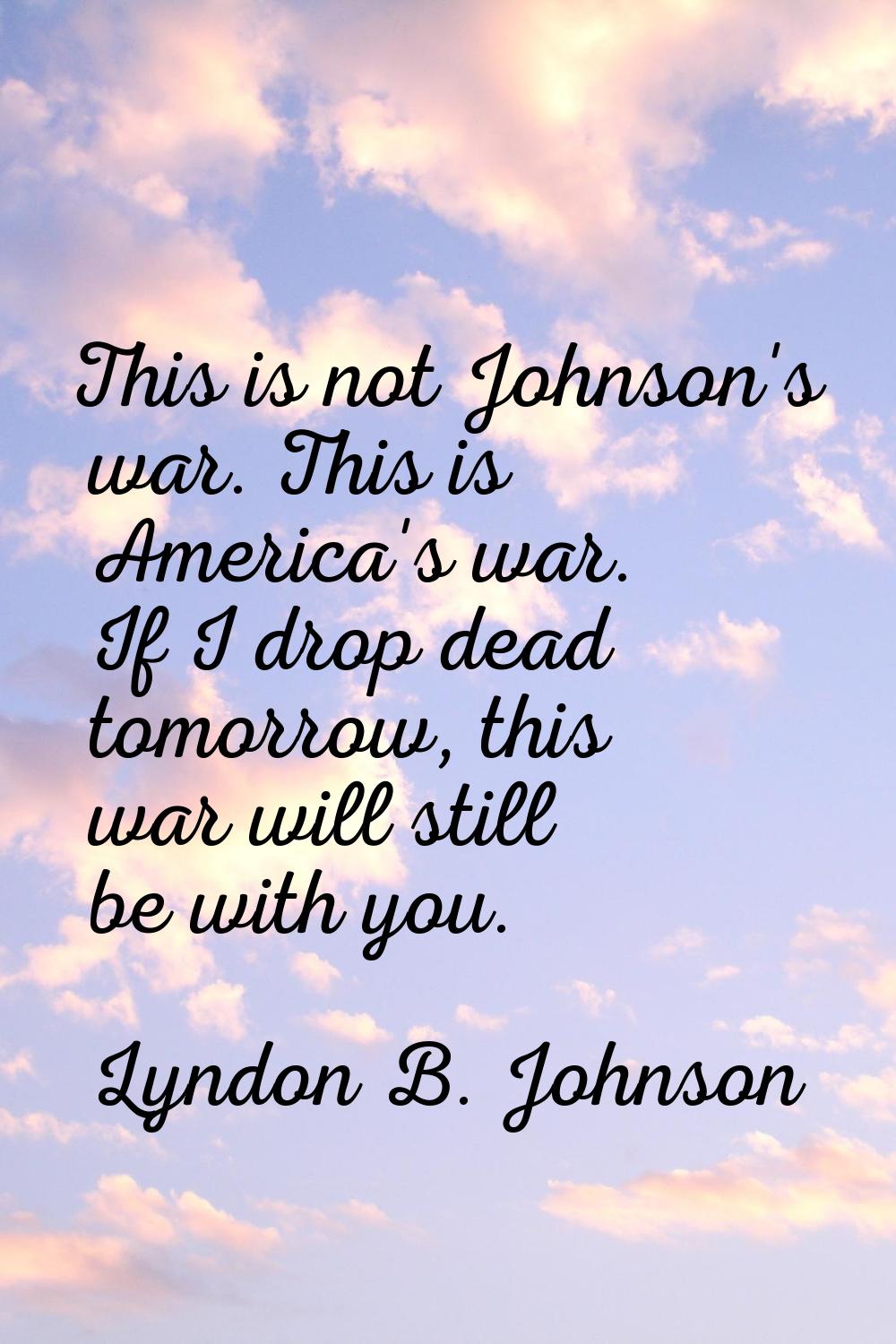 This is not Johnson's war. This is America's war. If I drop dead tomorrow, this war will still be w