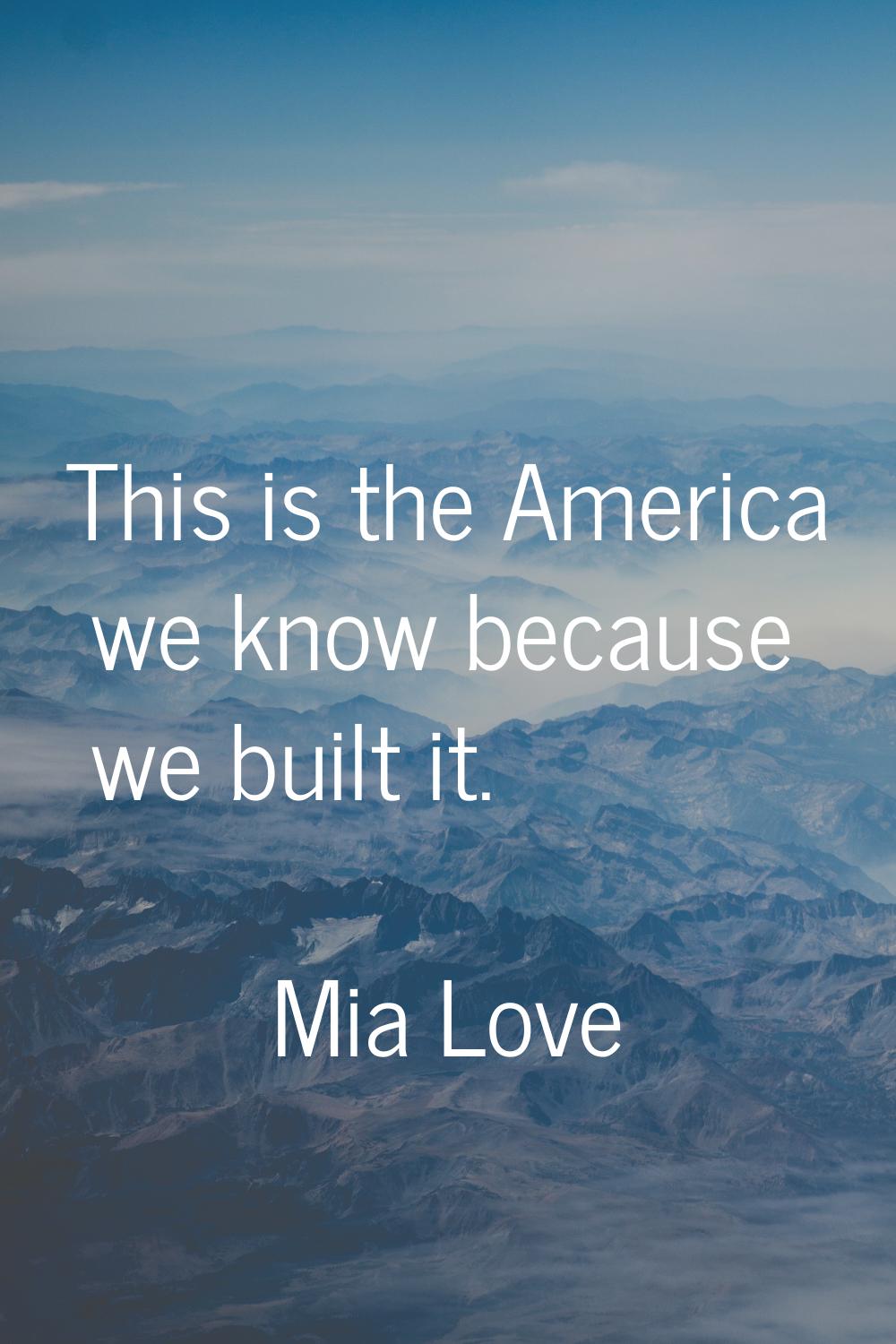 This is the America we know because we built it.