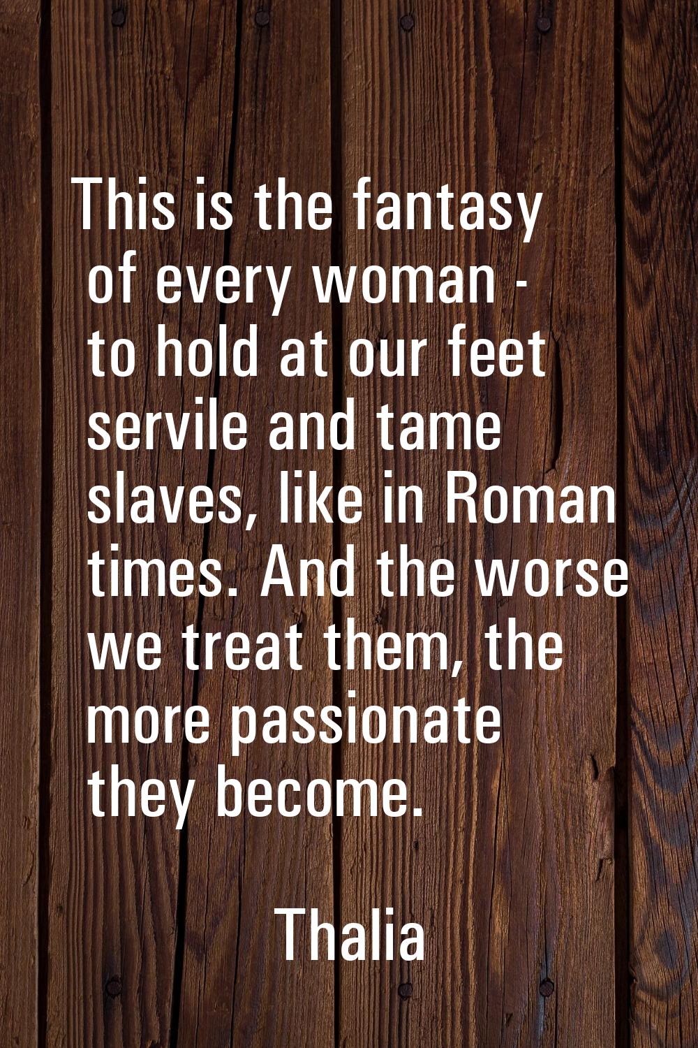 This is the fantasy of every woman - to hold at our feet servile and tame slaves, like in Roman tim