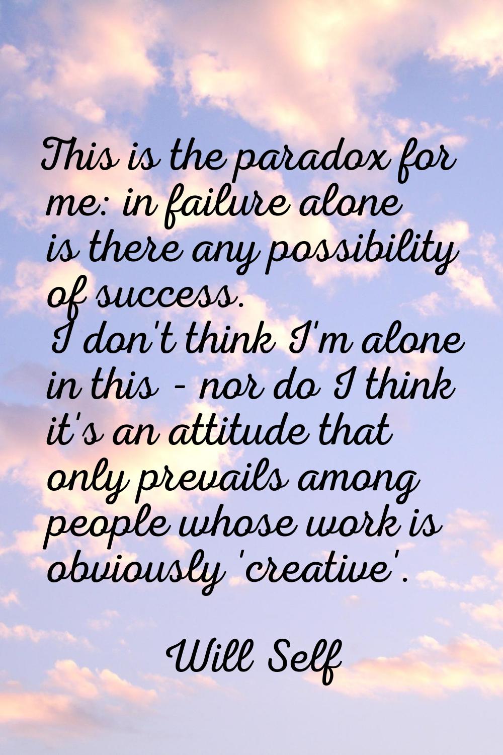 This is the paradox for me: in failure alone is there any possibility of success. I don't think I'm