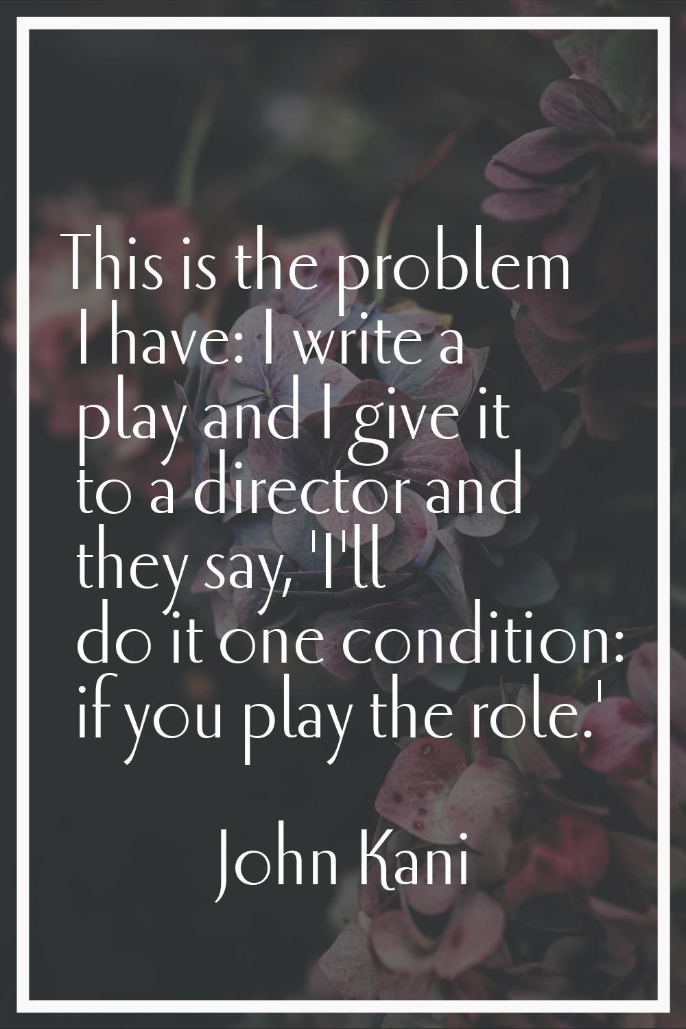 This is the problem I have: I write a play and I give it to a director and they say, 'I'll do it on