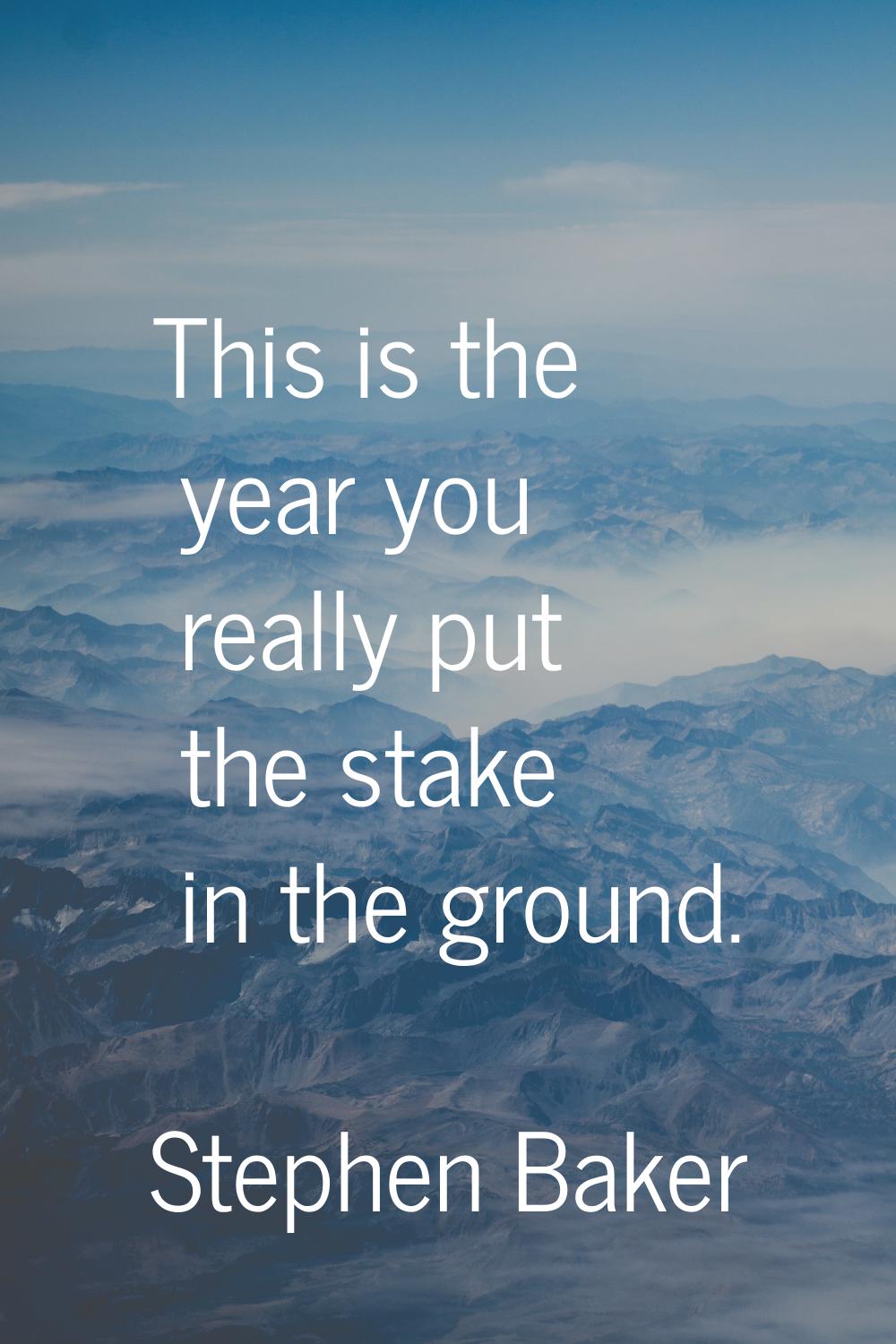 This is the year you really put the stake in the ground.