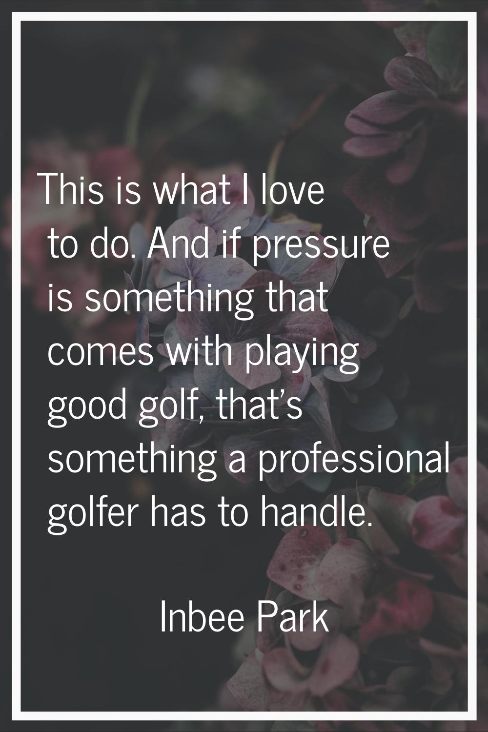 This is what I love to do. And if pressure is something that comes with playing good golf, that's s