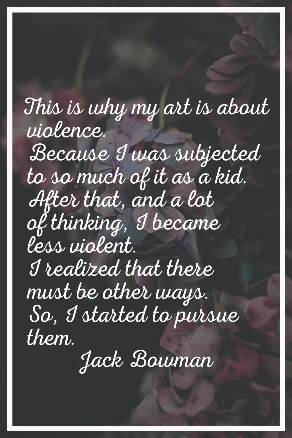 This is why my art is about violence. Because I was subjected to so much of it as a kid. After that