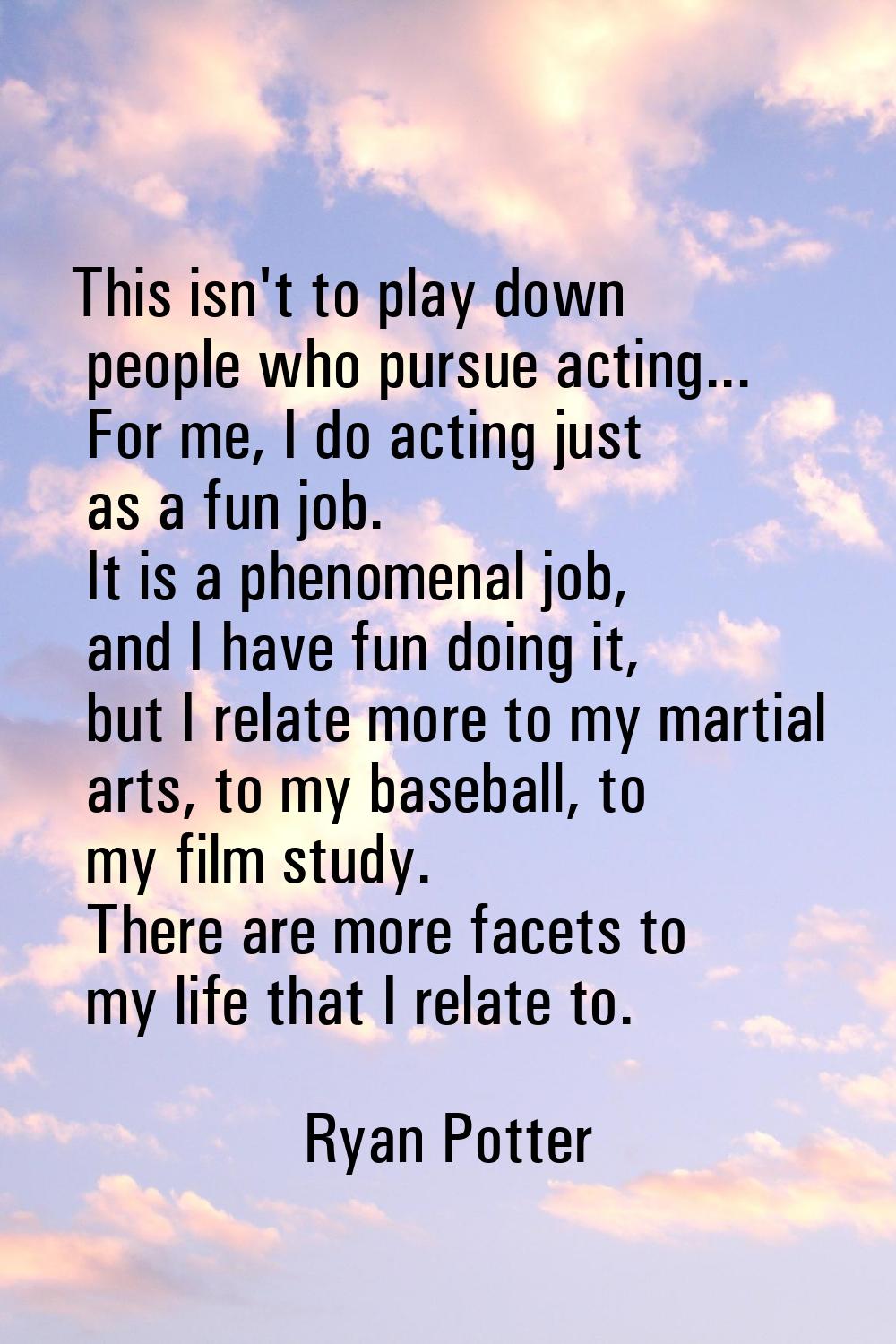 This isn't to play down people who pursue acting... For me, I do acting just as a fun job. It is a 