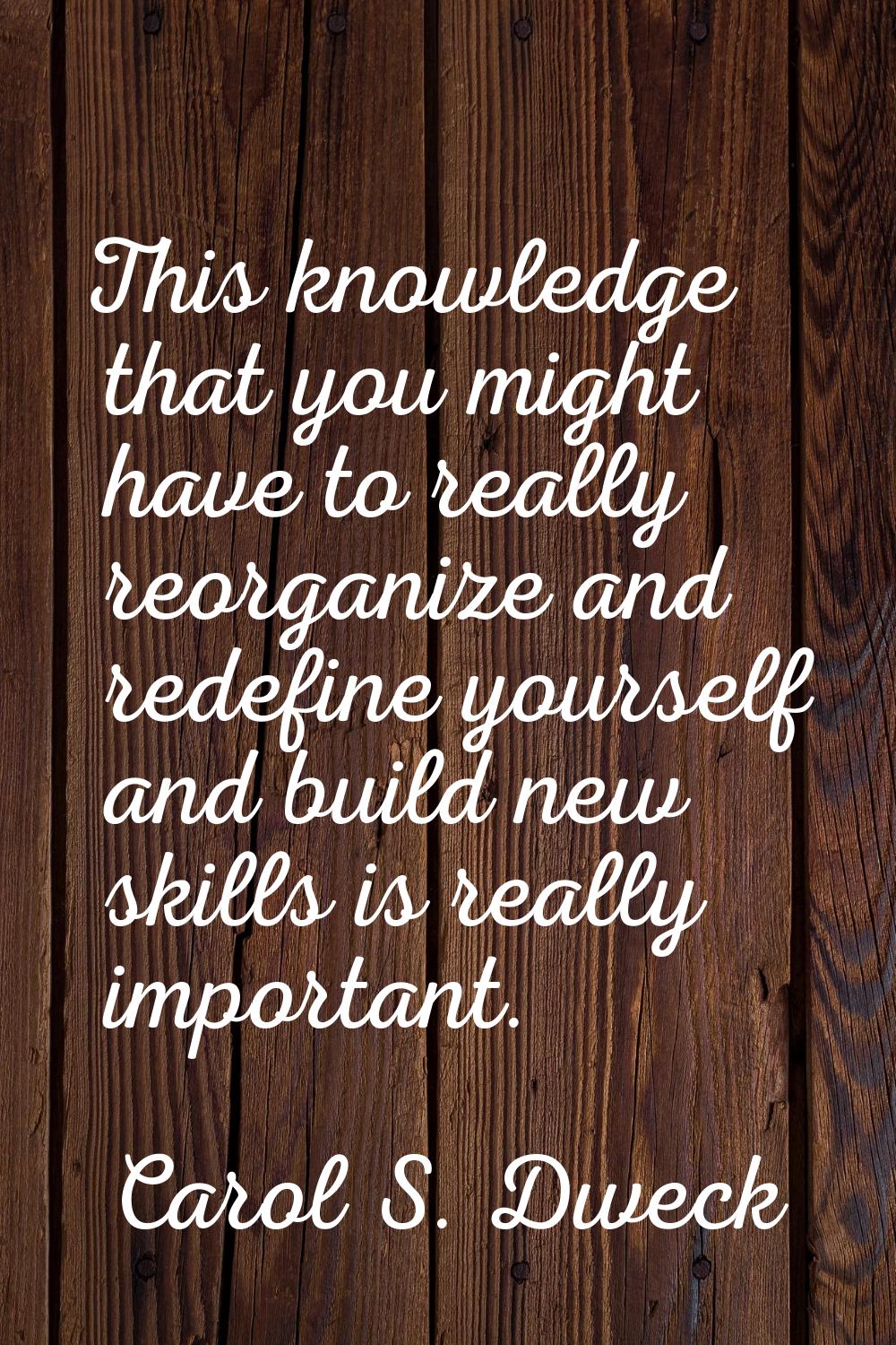 This knowledge that you might have to really reorganize and redefine yourself and build new skills 