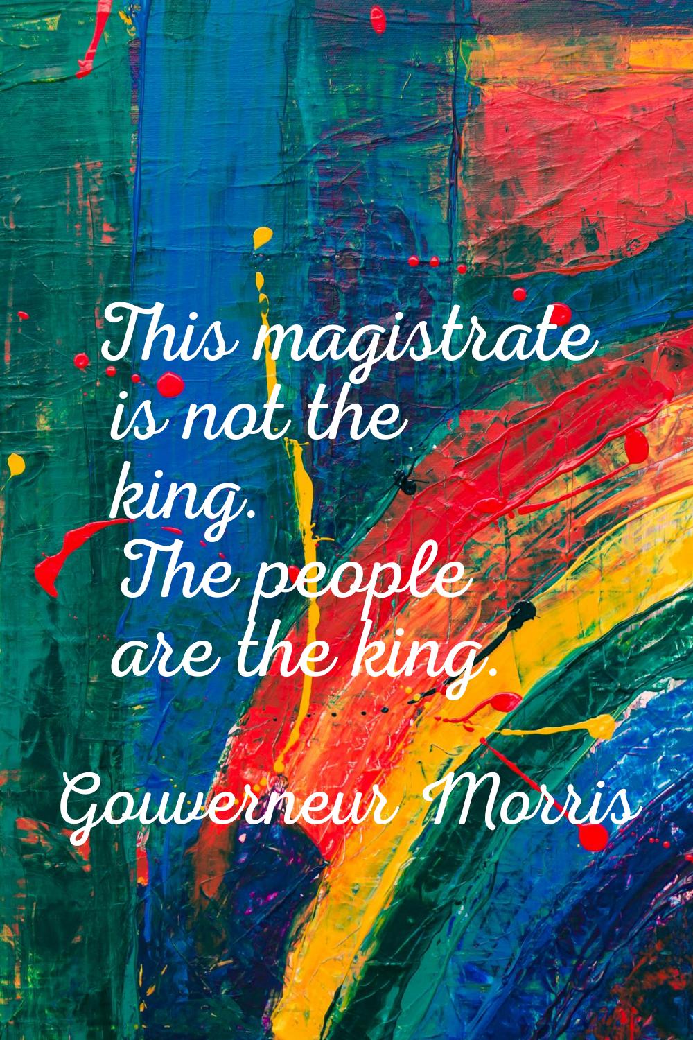 This magistrate is not the king. The people are the king.