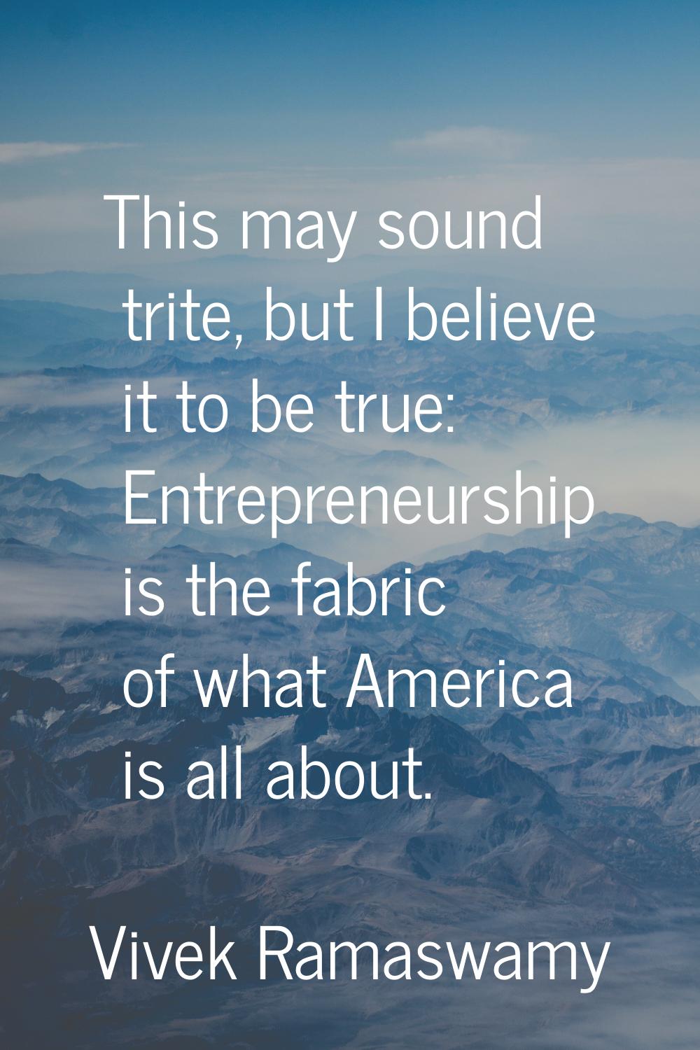 This may sound trite, but I believe it to be true: Entrepreneurship is the fabric of what America i