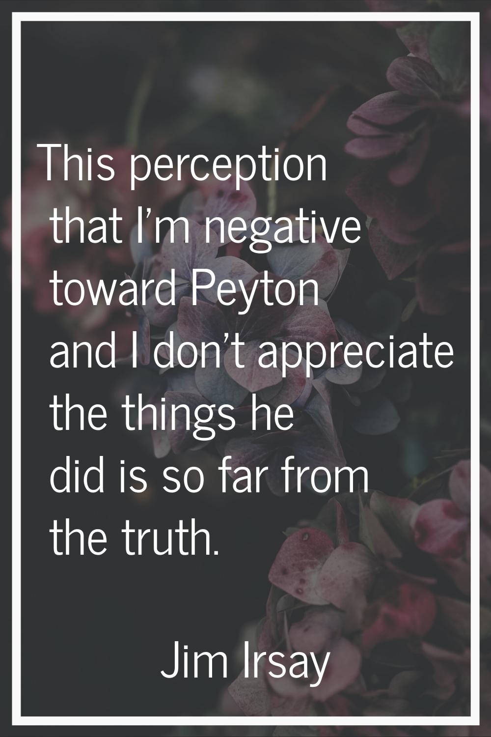 This perception that I'm negative toward Peyton and I don't appreciate the things he did is so far 