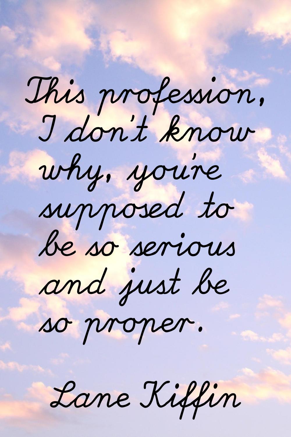 This profession, I don't know why, you're supposed to be so serious and just be so proper.