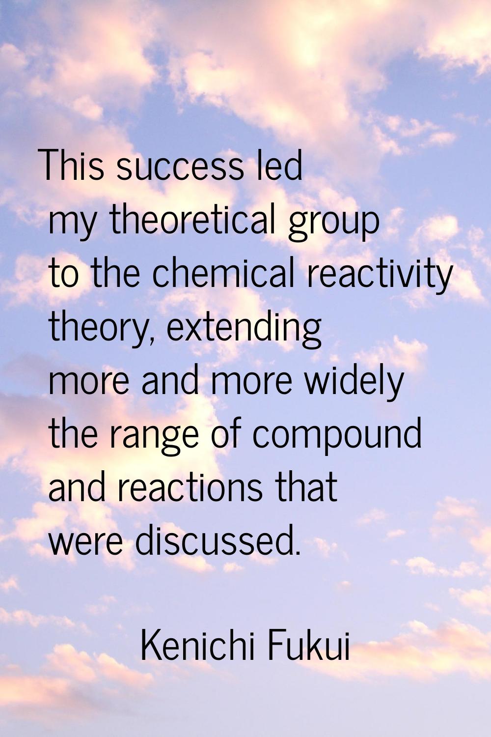 This success led my theoretical group to the chemical reactivity theory, extending more and more wi