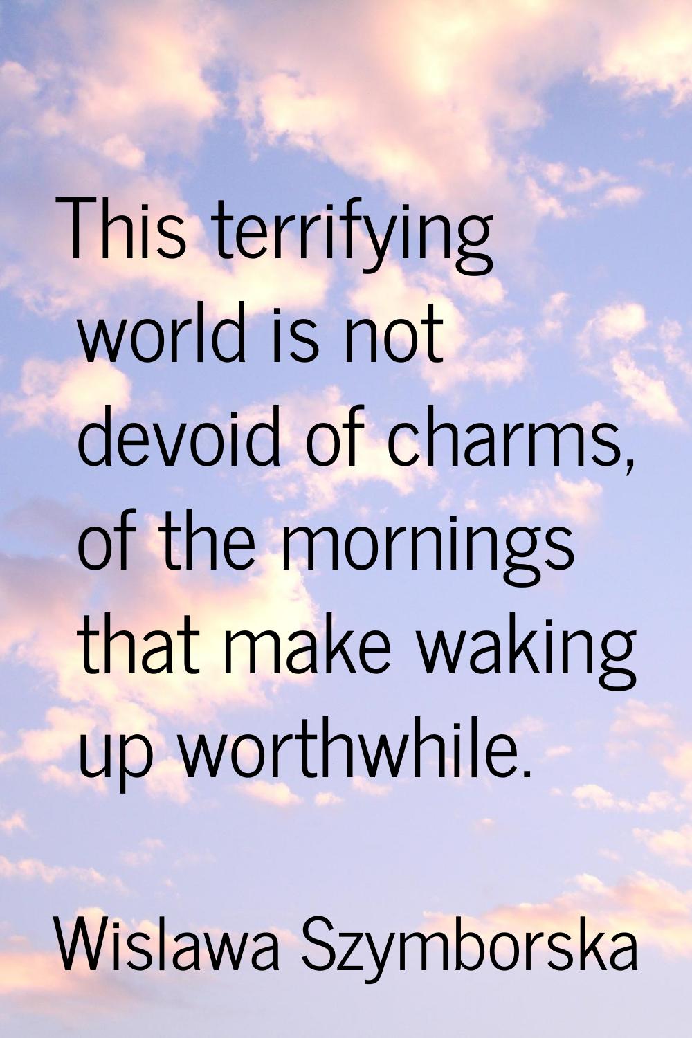 This terrifying world is not devoid of charms, of the mornings that make waking up worthwhile.