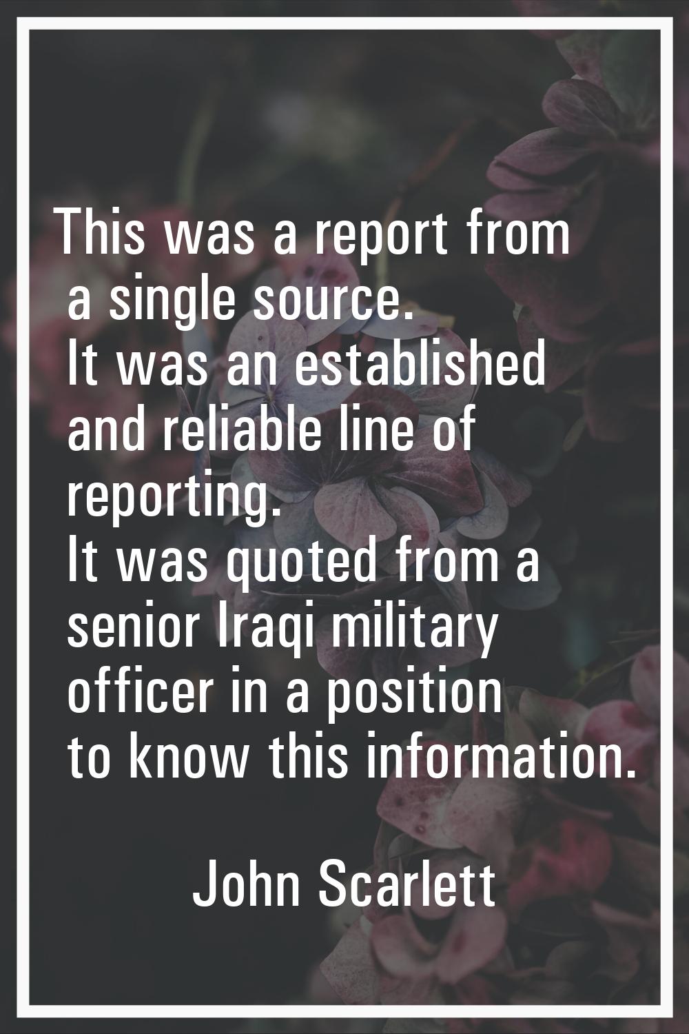 This was a report from a single source. It was an established and reliable line of reporting. It wa