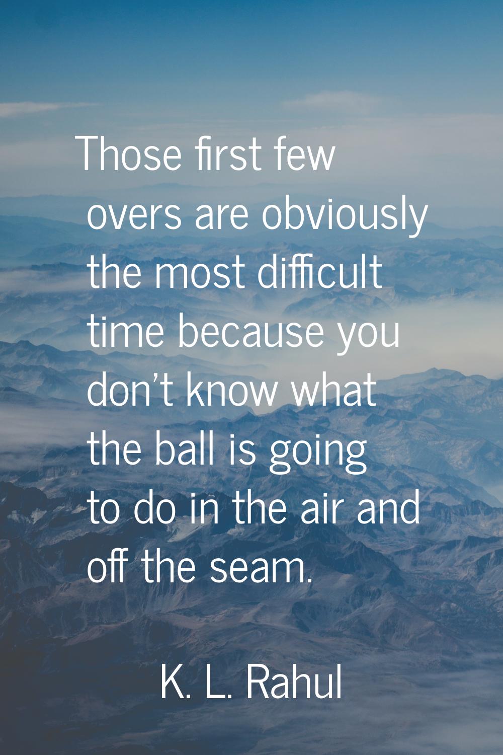 Those first few overs are obviously the most difficult time because you don't know what the ball is