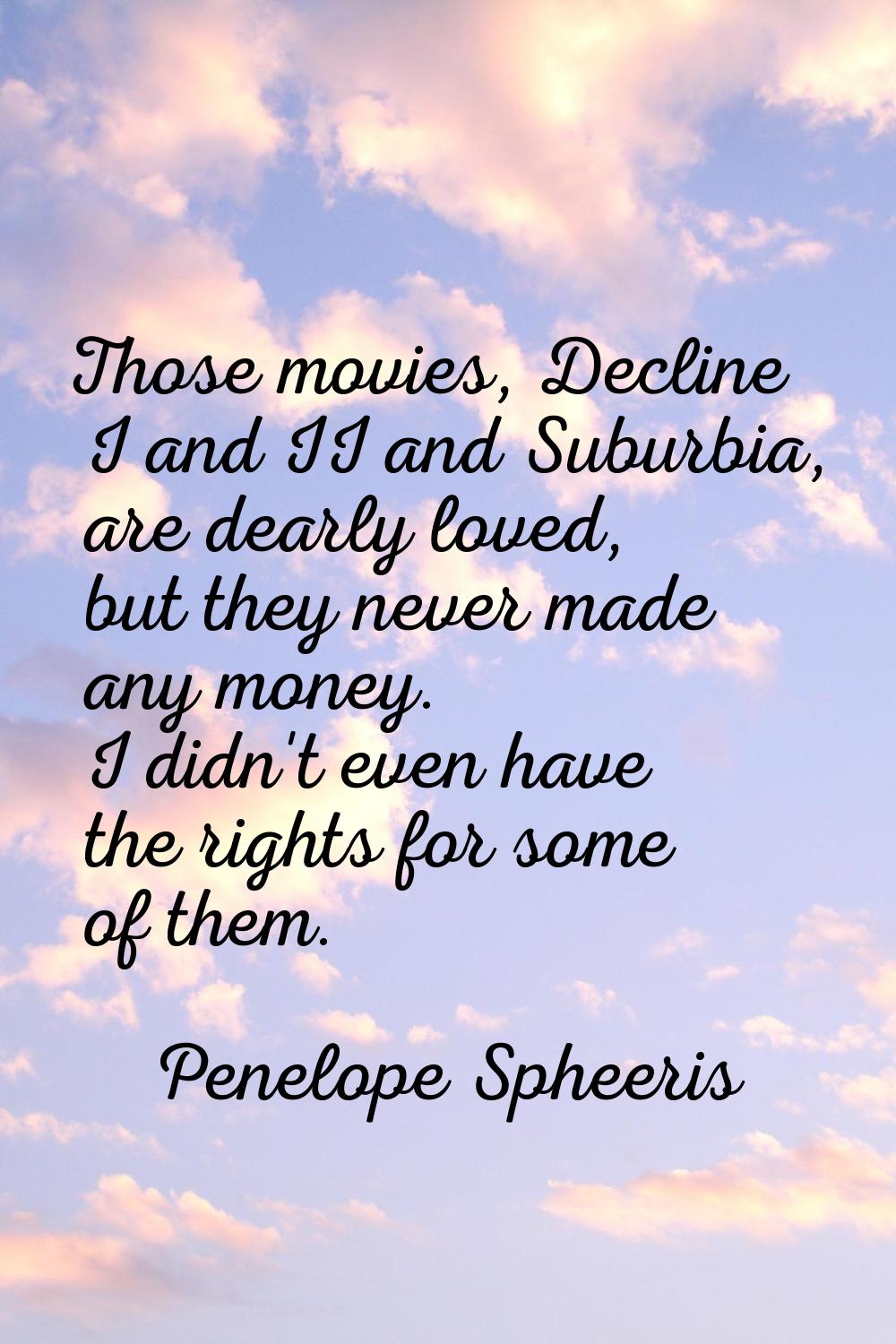 Those movies, Decline I and II and Suburbia, are dearly loved, but they never made any money. I did