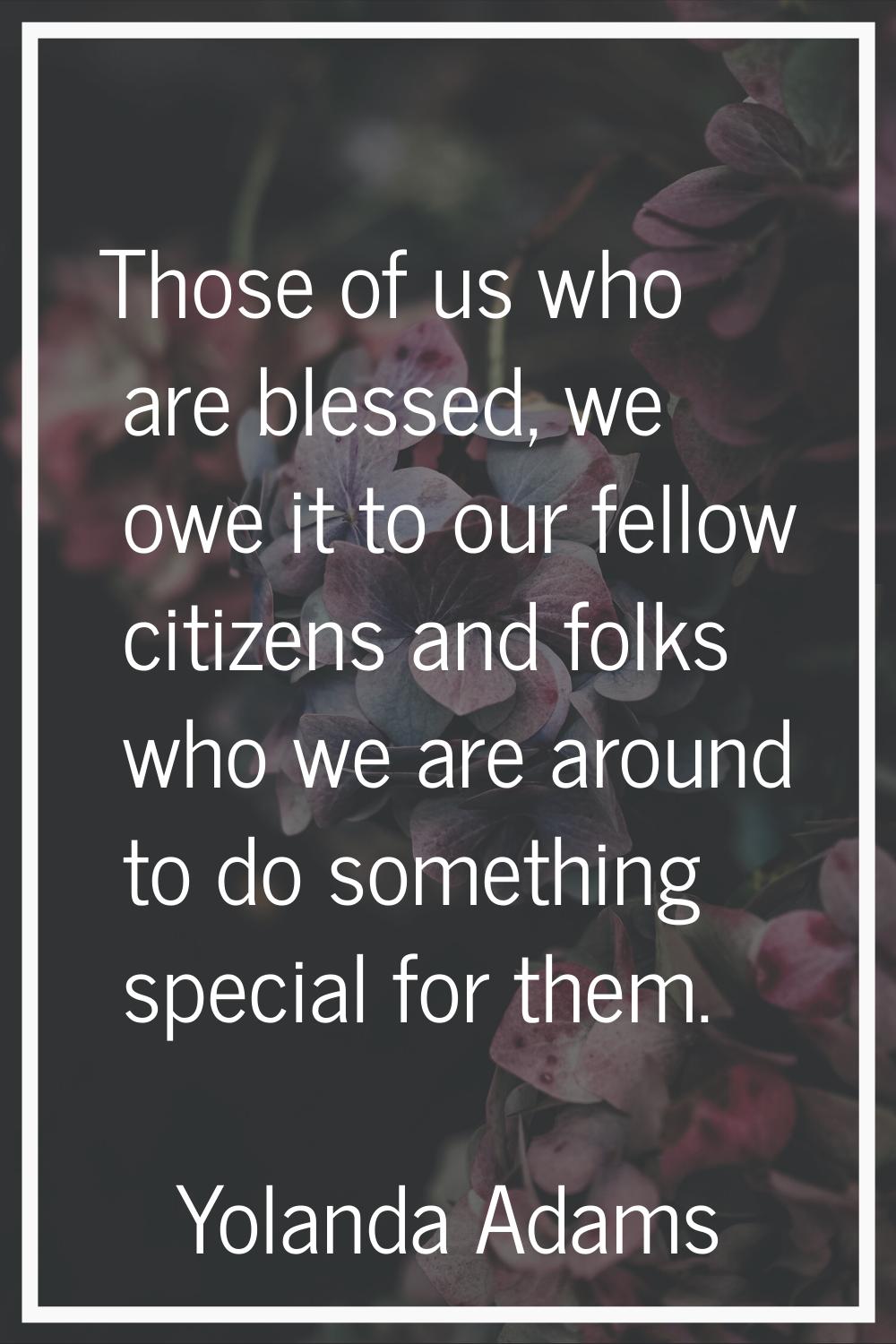 Those of us who are blessed, we owe it to our fellow citizens and folks who we are around to do som