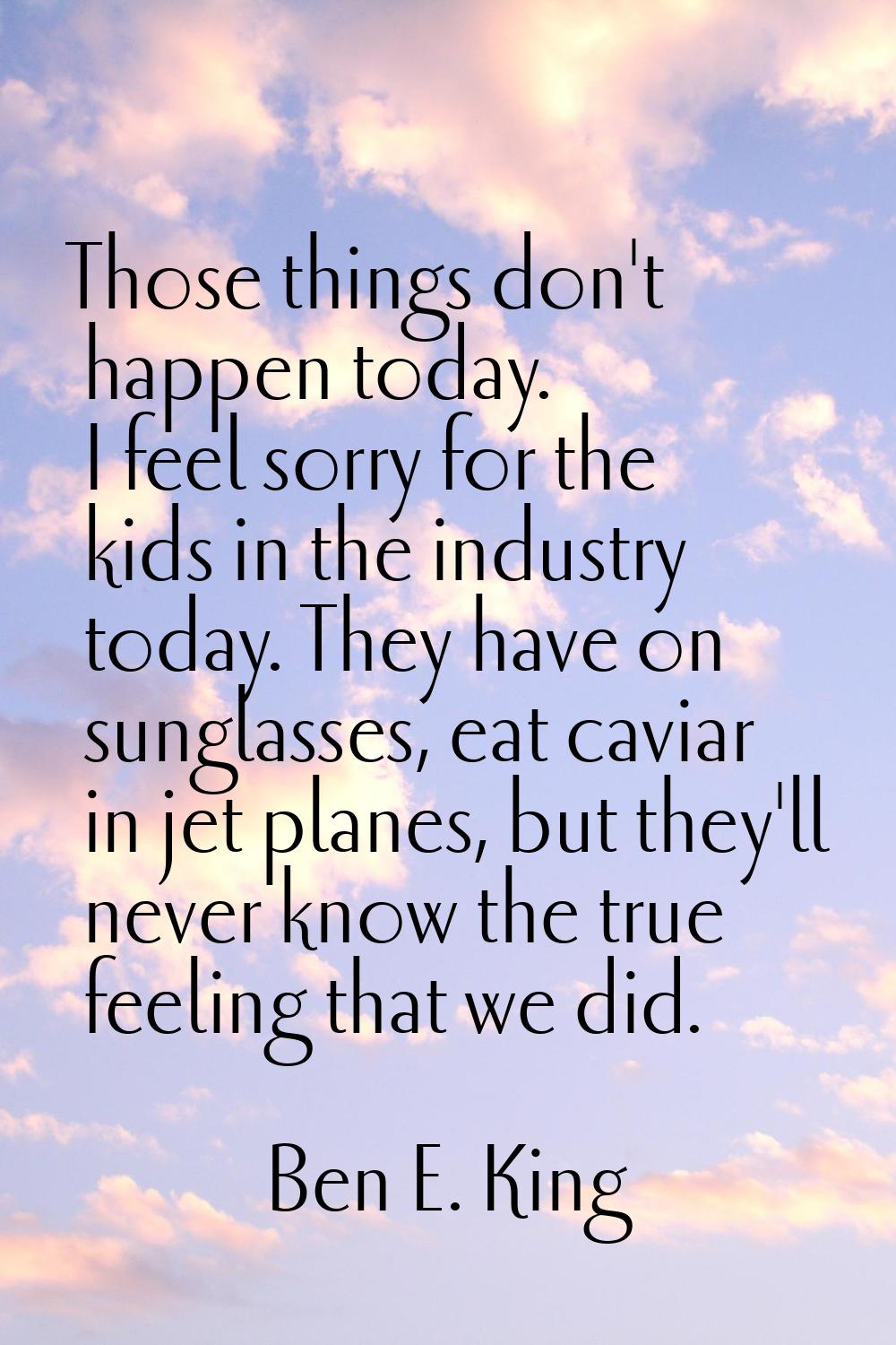 Those things don't happen today. I feel sorry for the kids in the industry today. They have on sung