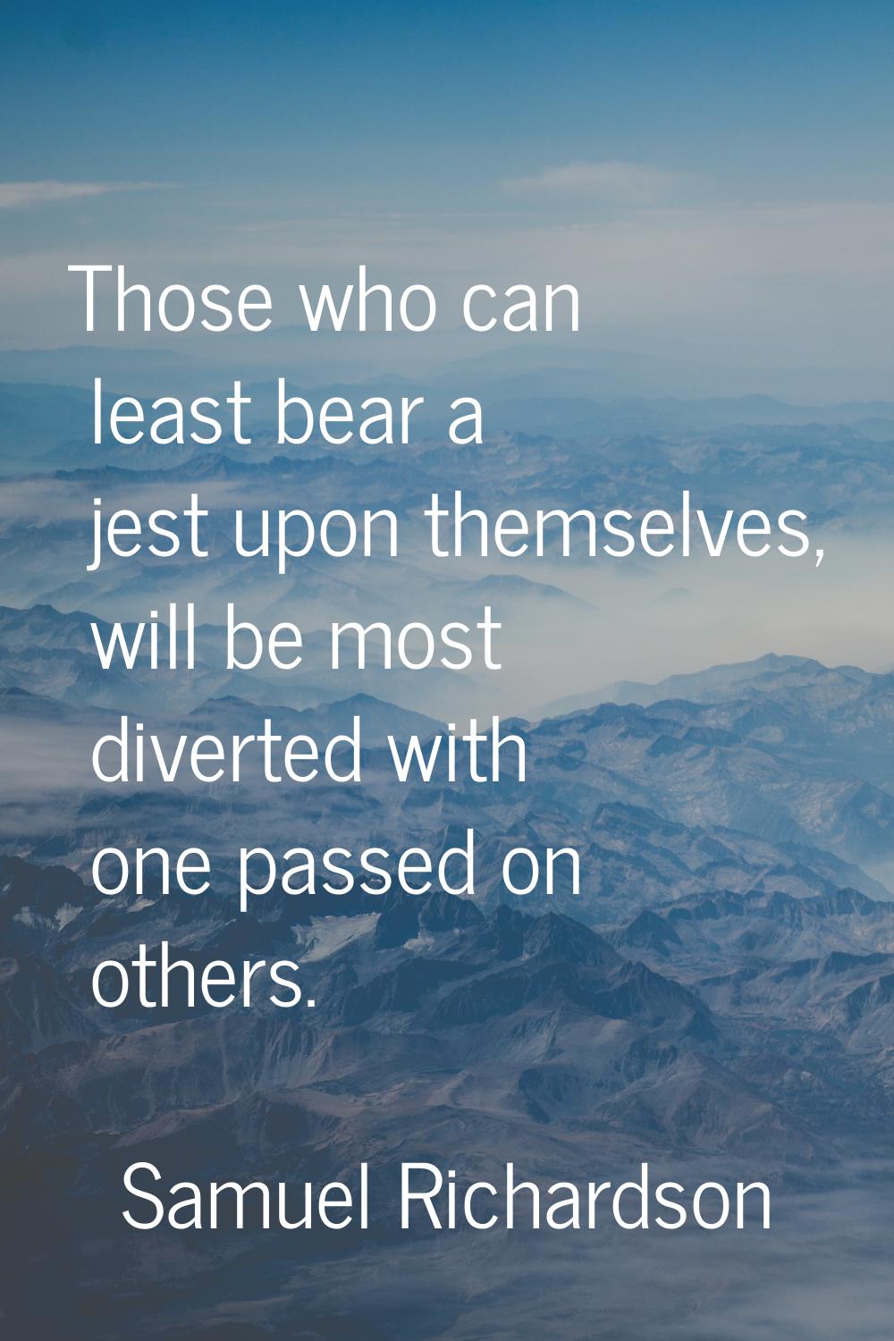 Those who can least bear a jest upon themselves, will be most diverted with one passed on others.