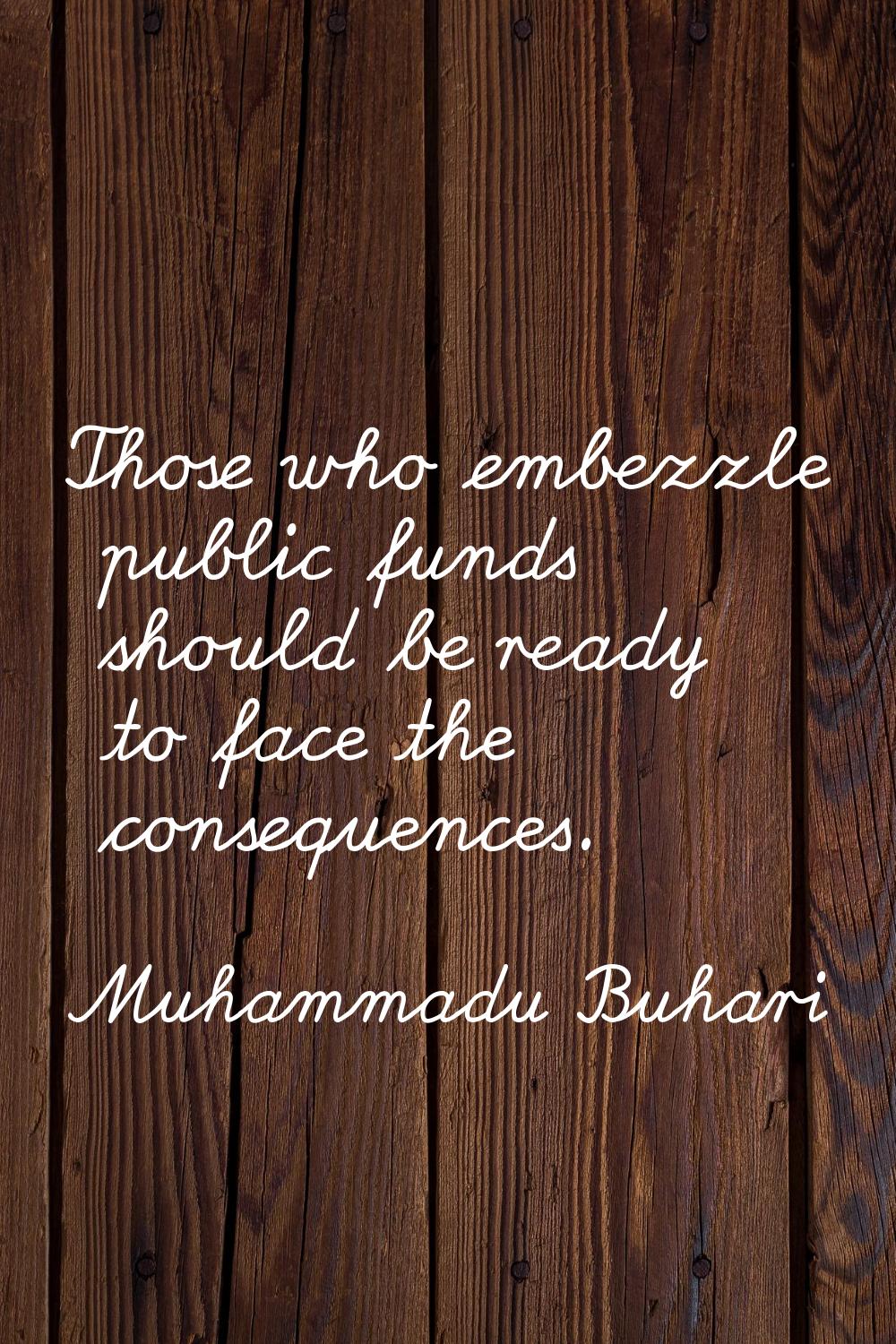 Those who embezzle public funds should be ready to face the consequences.