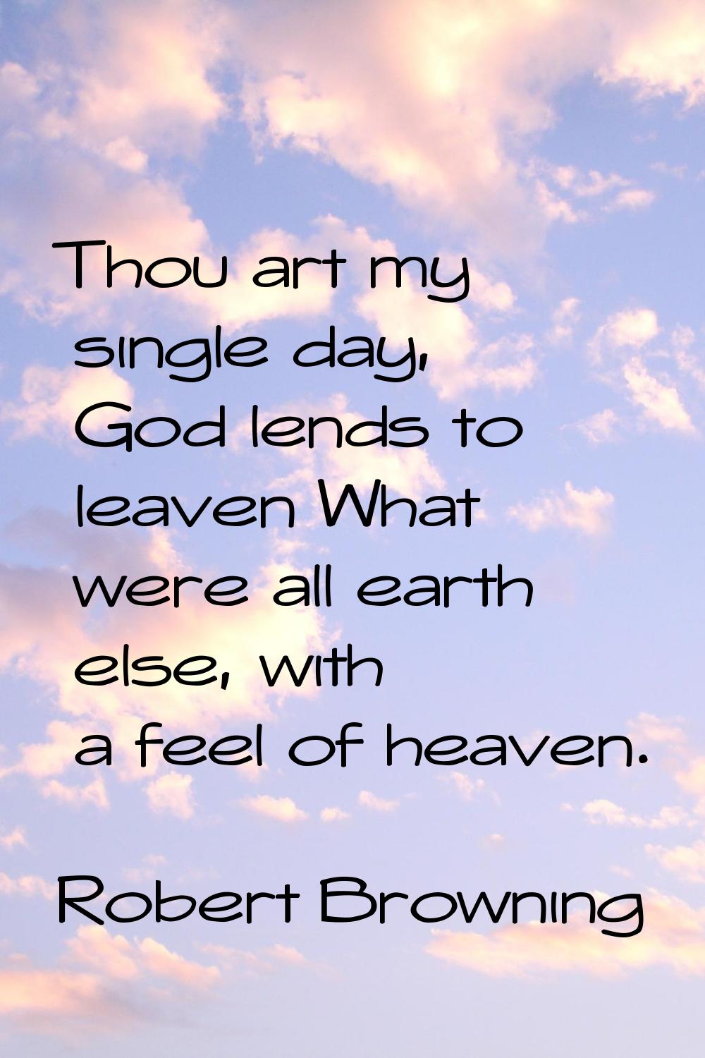 Thou art my single day, God lends to leaven What were all earth else, with a feel of heaven.