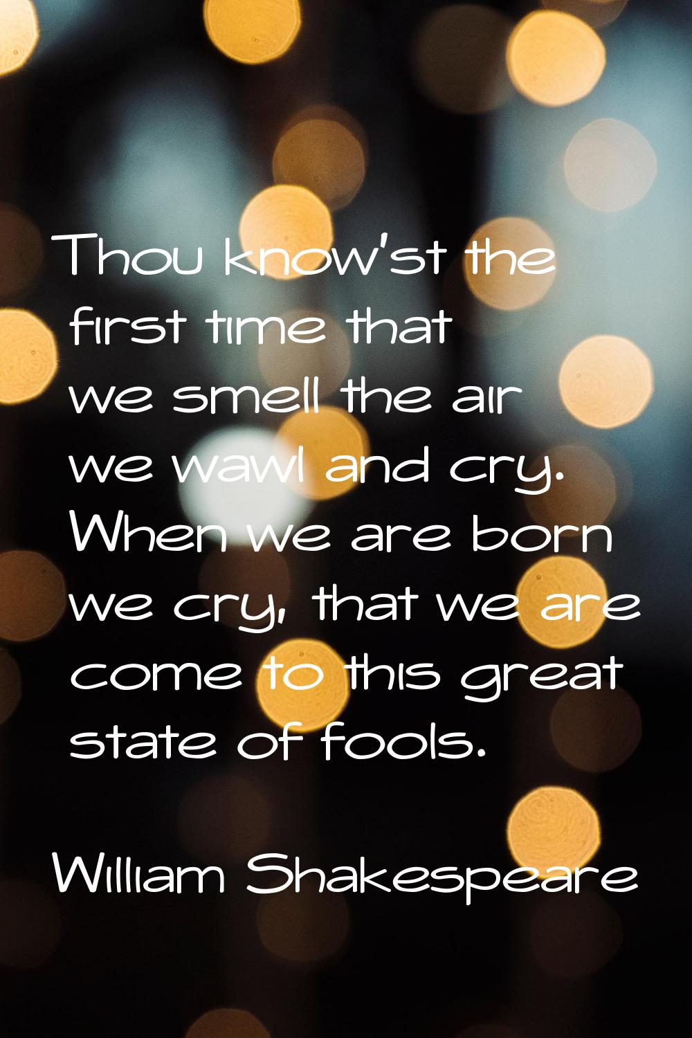 Thou know'st the first time that we smell the air we wawl and cry. When we are born we cry, that we