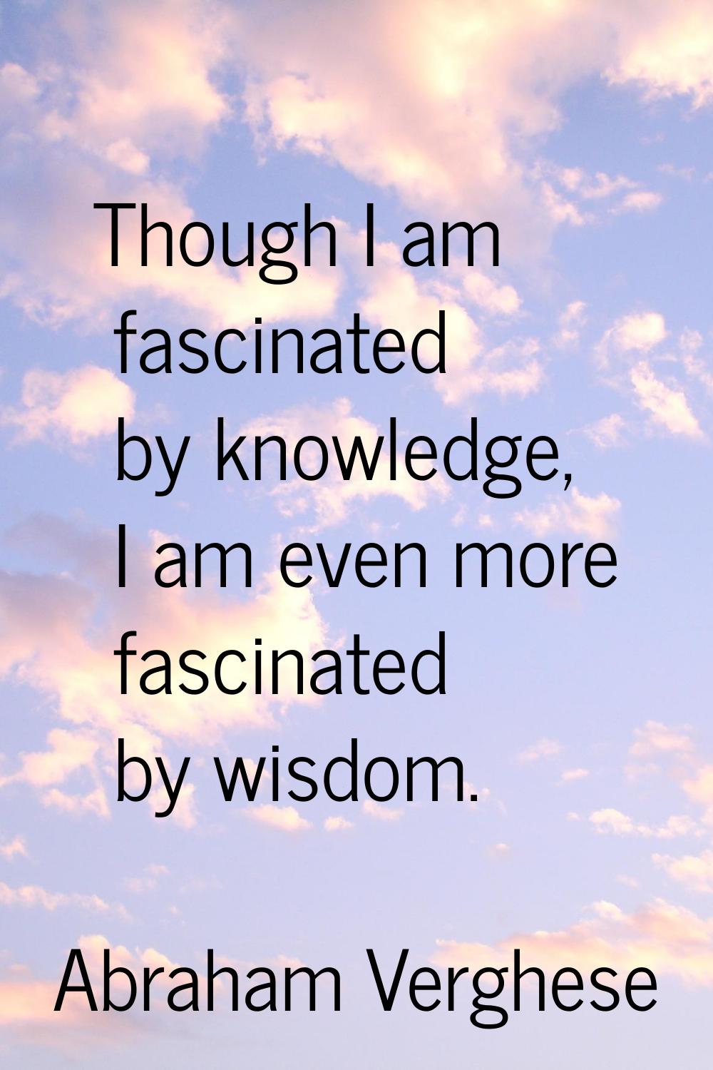Though I am fascinated by knowledge, I am even more fascinated by wisdom.