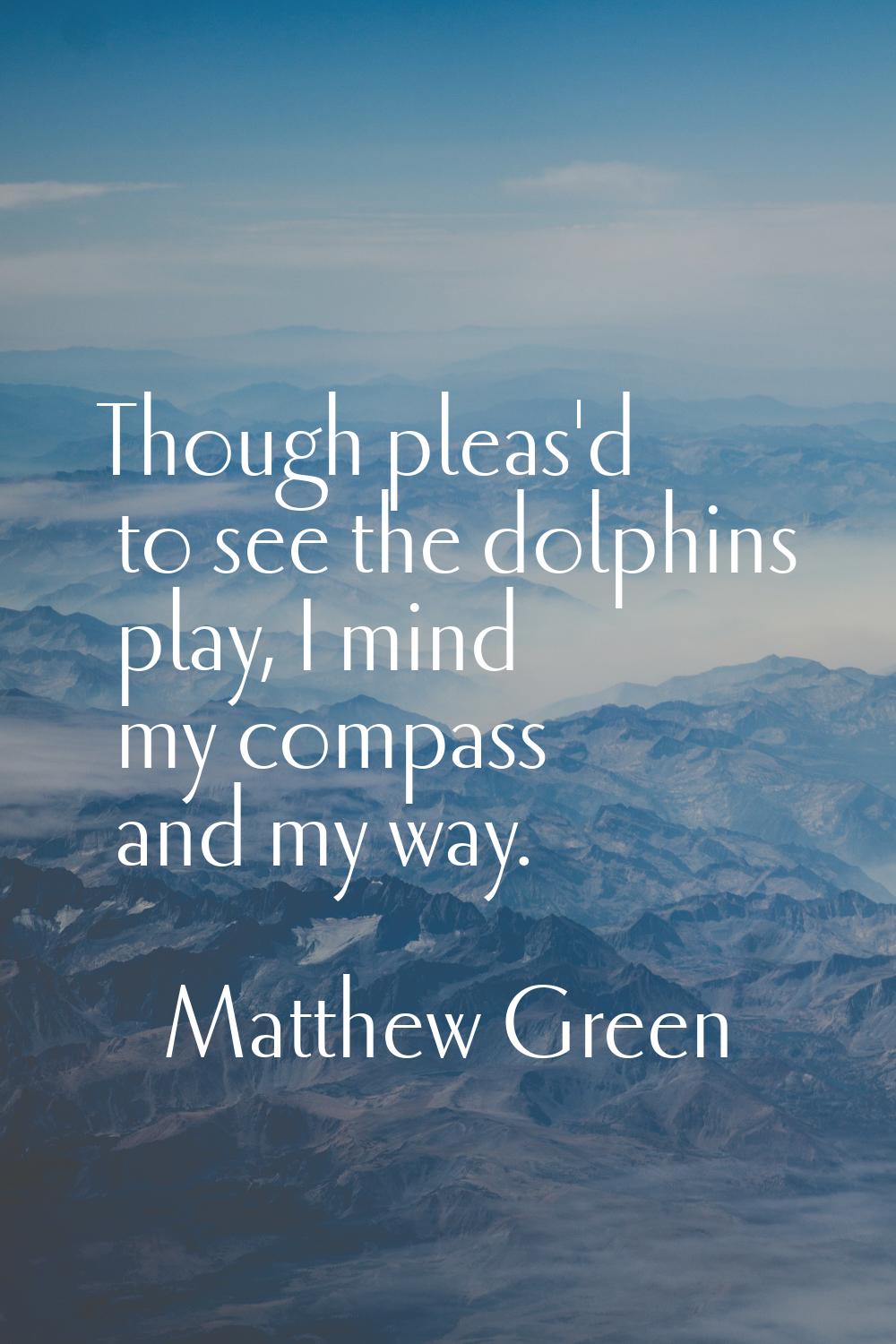 Though pleas'd to see the dolphins play, I mind my compass and my way.