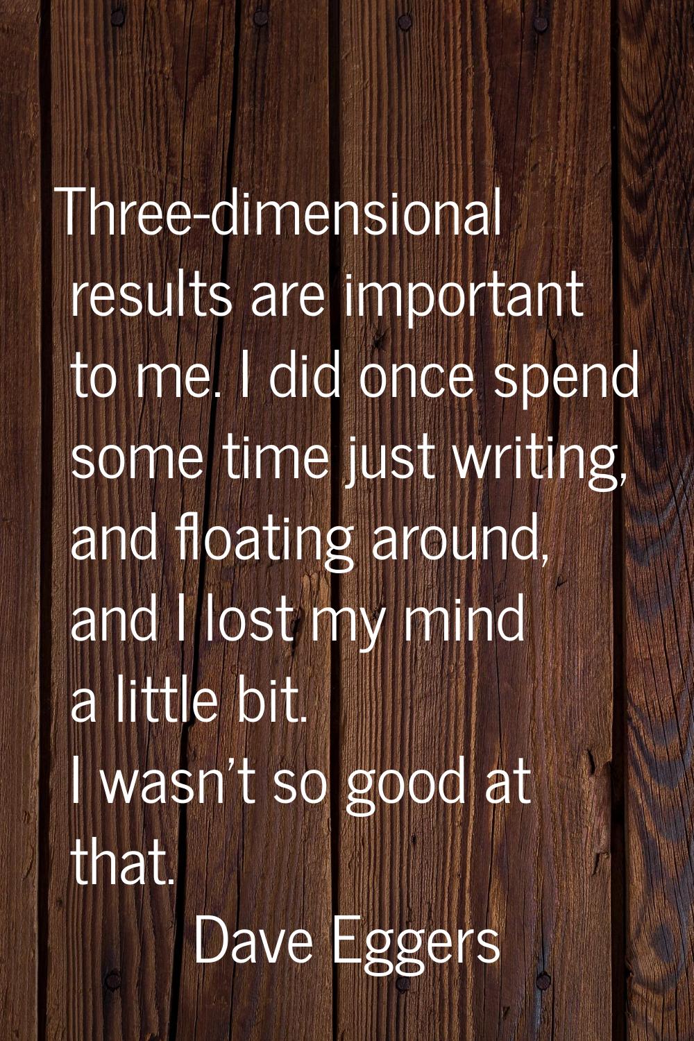 Three-dimensional results are important to me. I did once spend some time just writing, and floatin