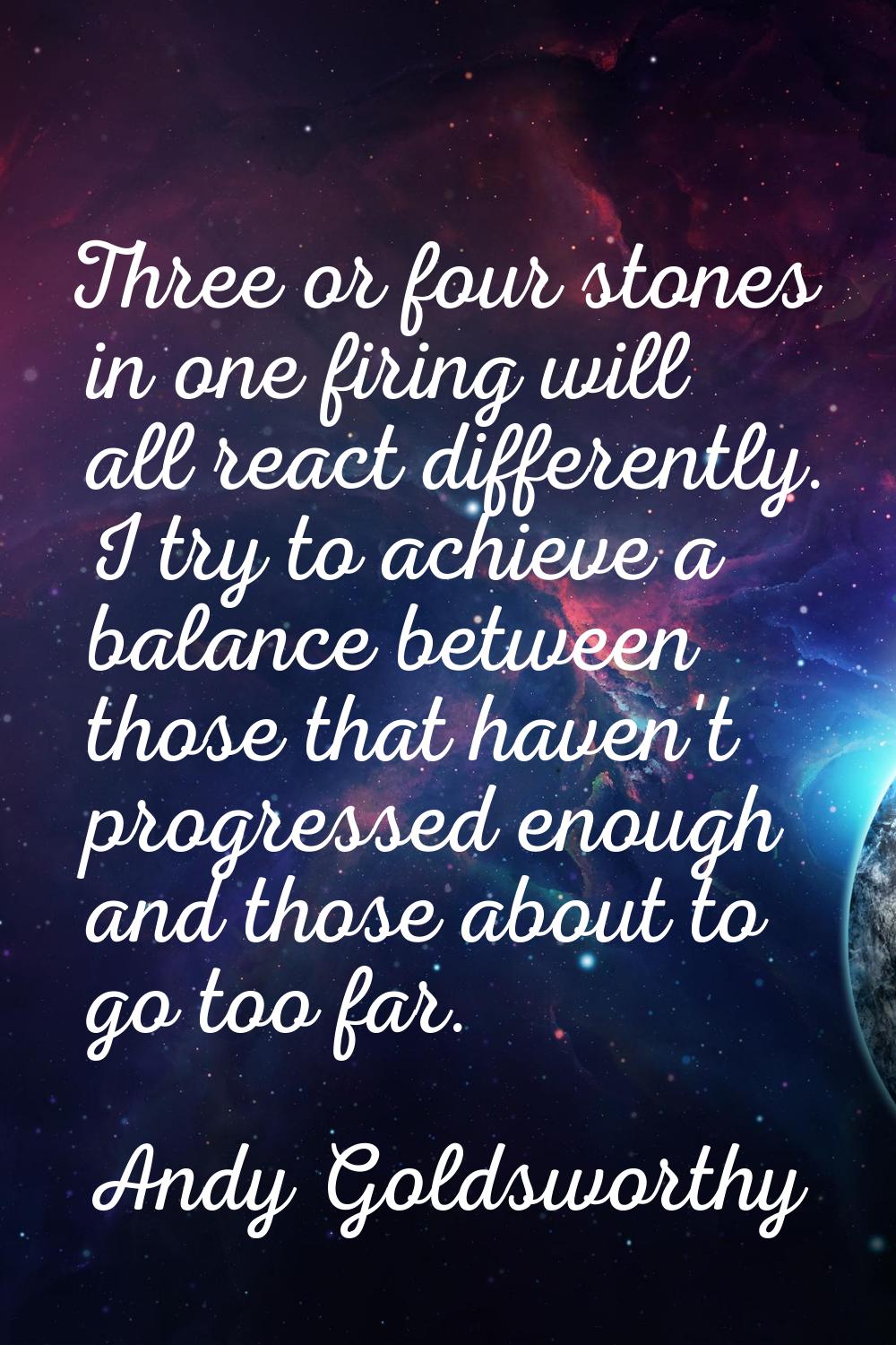 Three or four stones in one firing will all react differently. I try to achieve a balance between t