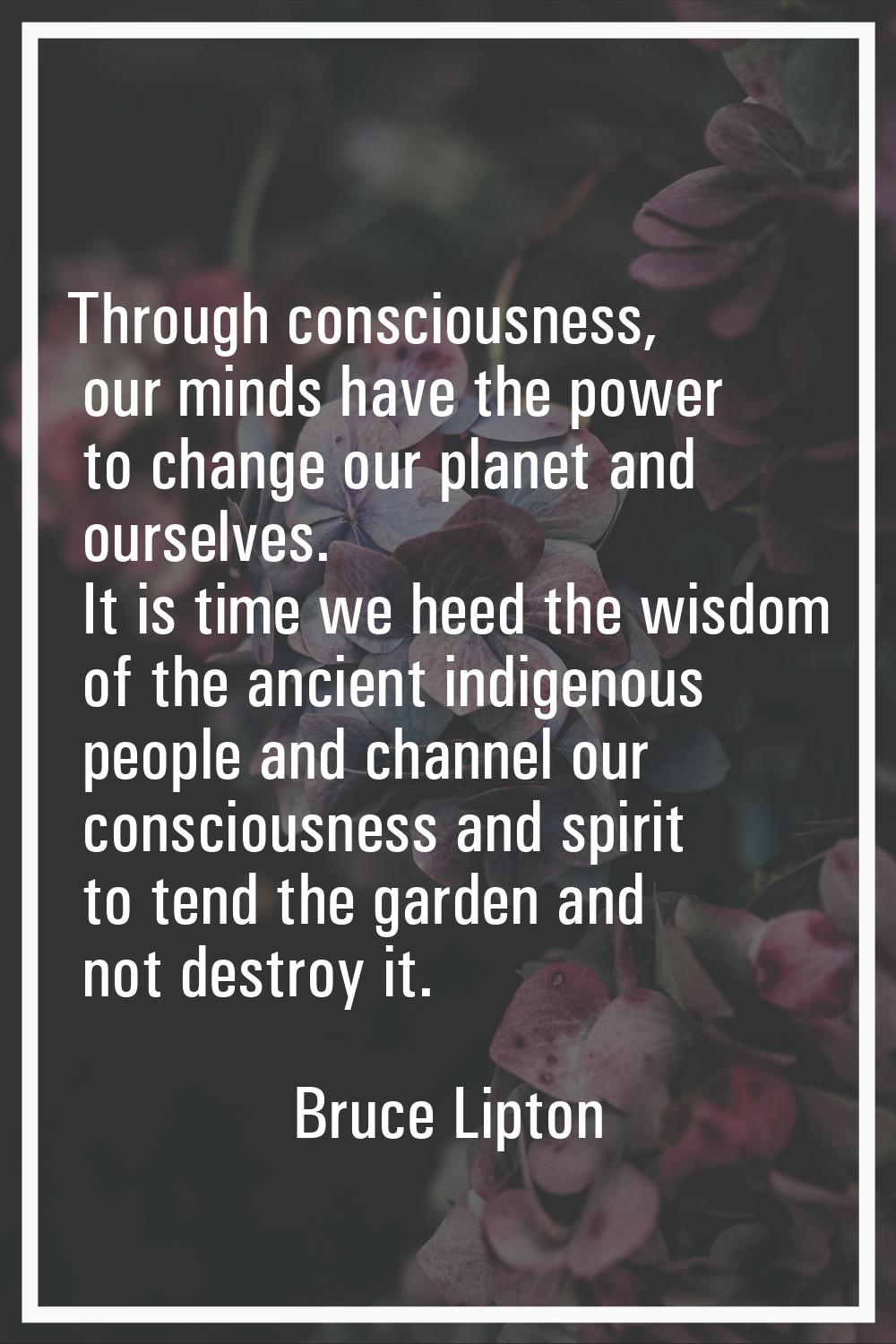 Through consciousness, our minds have the power to change our planet and ourselves. It is time we h