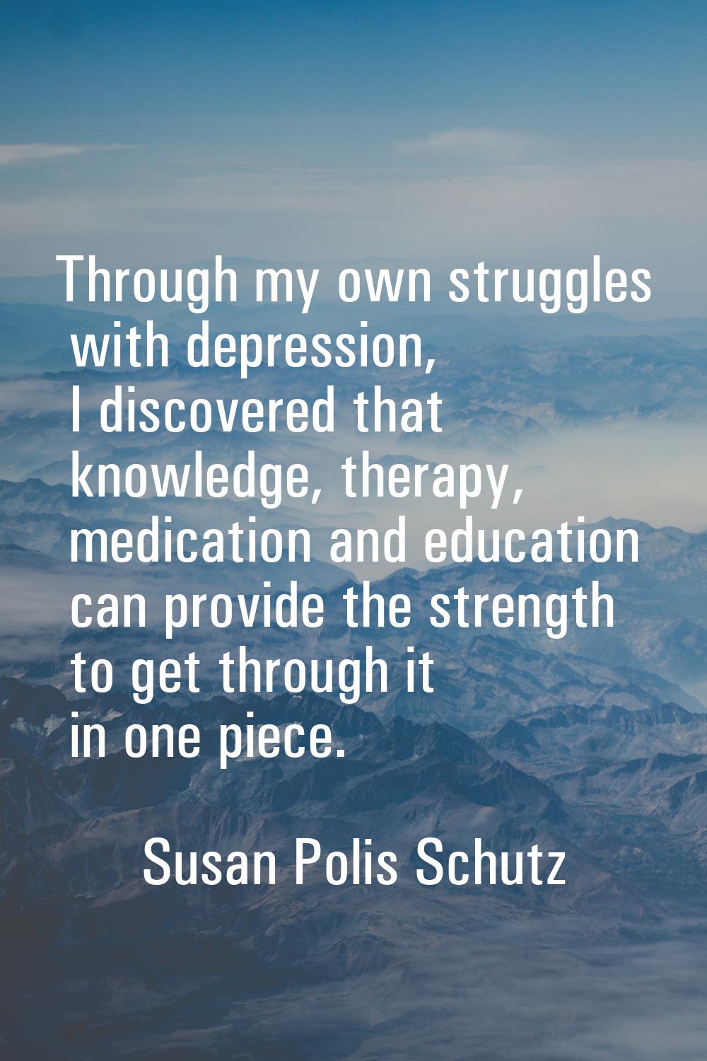 Through my own struggles with depression, I discovered that knowledge, therapy, medication and educ