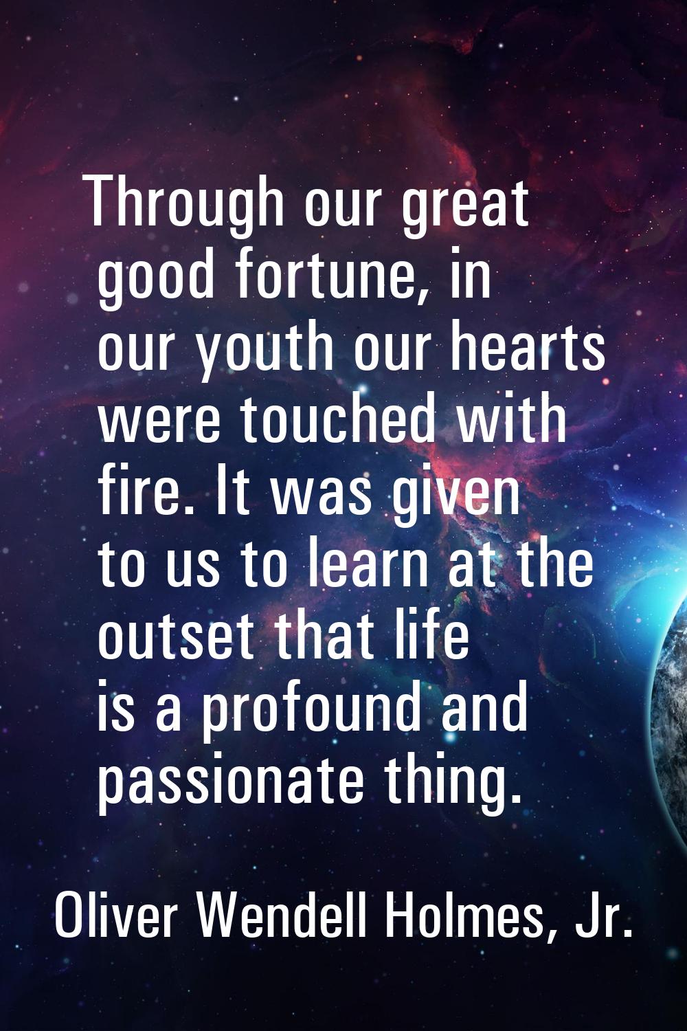 Through our great good fortune, in our youth our hearts were touched with fire. It was given to us 
