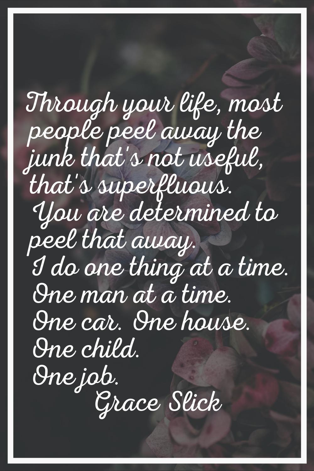 Through your life, most people peel away the junk that's not useful, that's superfluous. You are de